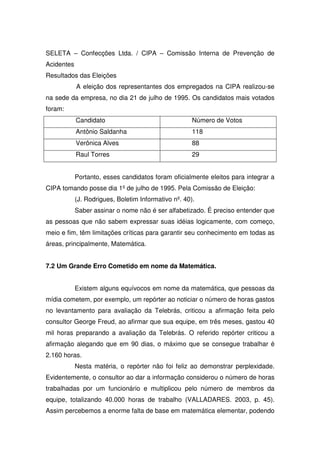 SELETA – Confecções Ltda. / CIPA – Comissão Interna de Prevenção de
Acidentes
Resultados das Eleições
            A eleição dos representantes dos empregados na CIPA realizou-se
na sede da empresa, no dia 21 de julho de 1995. Os candidatos mais votados
foram:
            Candidato                                 Número de Votos
            Antônio Saldanha                          118
            Verônica Alves                            88
            Raul Torres                               29


            Portanto, esses candidatos foram oficialmente eleitos para integrar a
CIPA tomando posse dia 1º de julho de 1995. Pela Comissão de Eleição:
            (J. Rodrigues, Boletim Informativo nº. 40).
            Saber assinar o nome não é ser alfabetizado. É preciso entender que
as pessoas que não sabem expressar suas idéias logicamente, com começo,
meio e fim, têm limitações críticas para garantir seu conhecimento em todas as
áreas, principalmente, Matemática.


7.2 Um Grande Erro Cometido em nome da Matemática.


            Existem alguns equívocos em nome da matemática, que pessoas da
mídia cometem, por exemplo, um repórter ao noticiar o número de horas gastos
no levantamento para avaliação da Telebrás, criticou a afirmação feita pelo
consultor George Freud, ao afirmar que sua equipe, em três meses, gastou 40
mil horas preparando a avaliação da Telebrás. O referido repórter criticou a
afirmação alegando que em 90 dias, o máximo que se consegue trabalhar é
2.160 horas.
            Nesta matéria, o repórter não foi feliz ao demonstrar perplexidade.
Evidentemente, o consultor ao dar a informação considerou o número de horas
trabalhadas por um funcionário e multiplicou pelo número de membros da
equipe, totalizando 40.000 horas de trabalho (VALLADARES. 2003, p. 45).
Assim percebemos a enorme falta de base em matemática elementar, podendo
 