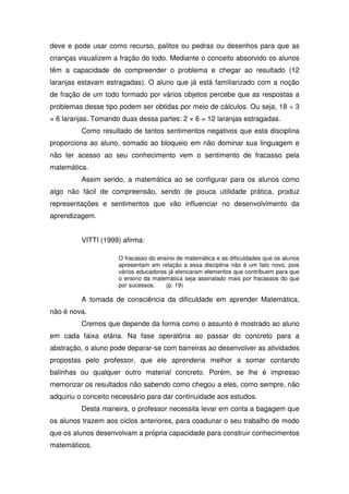 deve e pode usar como recurso, palitos ou pedras ou desenhos para que as
crianças visualizem a fração do todo. Mediante o conceito absorvido os alunos
têm a capacidade de compreender o problema e chegar ao resultado (12
laranjas estavam estragadas). O aluno que já está familiarizado com a noção
de fração de um todo formado por vários objetos percebe que as respostas a
problemas desse tipo podem ser obtidas por meio de cálculos. Ou seja, 18 ÷ 3
= 6 laranjas. Tomando duas dessa partes: 2 × 6 = 12 laranjas estragadas.
         Como resultado de tantos sentimentos negativos que esta disciplina
proporciona ao aluno, somado ao bloqueio em não dominar sua linguagem e
não ter acesso ao seu conhecimento vem o sentimento de fracasso pela
matemática.
         Assim sendo, a matemática ao se configurar para os alunos como
algo não fácil de compreensão, sendo de pouca utilidade prática, produz
representações e sentimentos que vão influenciar no desenvolvimento da
aprendizagem.


         VITTI (1999) afirma:

                     O fracasso do ensino de matemática e as dificuldades que os alunos
                     apresentam em relação a essa disciplina não é um fato novo, pois
                     vários educadores já elencaram elementos que contribuem para que
                     o ensino da matemática seja assinalado mais por fracassos do que
                     por sucessos.    (p. 19)

         A tomada de consciência da dificuldade em aprender Matemática,
não é nova.
         Cremos que depende da forma como o assunto é mostrado ao aluno
em cada faixa etária. Na fase operatória ao passar do concreto para a
abstração, o aluno pode deparar-se com barreiras ao desenvolver as atividades
propostas pelo professor, que ele aprenderia melhor a somar contando
balinhas ou qualquer outro material concreto. Porém, se lhe é impresso
memorizar os resultados não sabendo como chegou a eles, como sempre, não
adquiriu o conceito necessário para dar continuidade aos estudos.
         Desta maneira, o professor necessita levar em conta a bagagem que
os alunos trazem aos ciclos anteriores, para coadunar o seu trabalho de modo
que os alunos desenvolvam a própria capacidade para construir conhecimentos
matemáticos.
 