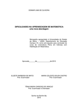 ODIMAR LIMA DE OLIVEIRA




   DIFICULDADES NA APRENDIZAGEM DE MATEMÁTICA:
                uma nova abordagem




                   Monografia apresentada à Universidade do Estado
                   da Bahia – UNEB, Departamento de Educação
                   Campus VII, como pré-requisito para conclusão do
                   curso de Licenciatura Plena em Ciências com
                   Habilitação em Matemática.




           Aprovada_______de_______________de 2010




ELIZETE BARBOSA DE BRITO          MARIA CELESTE SOUZA CASTRO
       Prof. Examinador                    Prof. Examinador




              TÂNIA MARIA CARSOSO DE ARAÚJO
                 Prof. Examinador e Orientador



                     Senhor do Bonfim-Ba
                            2010
 