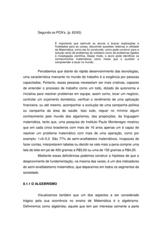 Segundo os PCN’s, (p. 62/63)


                     É importante que estimule os alunos a buscar explicações e
                     finalidades para as coisas, discutindo questões relativas à utilidade
                     da Matemática, como ela foi construída, como pode construir para a
                     solução tanto de problemas do cotidiano como de problemas ligados
                     à investigação científica. Desse modo, o aluno pode identificar os
                     conhecimentos matemáticos como meios que o auxiliam a
                     compreender e atuar no mundo.


         Percebemos que diante do rápido desenvolvimento das tecnologias,
uma característica marcante no mundo do trabalho é a exigência por pessoas
capacitadas. Portanto, essas pessoas necessitam ser mais criativas, capazes
de entender o processo de trabalho como um todo, dotado de autonomia e
iniciativa para resolver problemas em equipe, assim como, tocar um negócio,
controlar um orçamento doméstico, verificar o rendimento de uma aplicação
financeira, ou até mesmo, acompanhar a evolução de uma campanha política
ou campanha da área de saúde. Isso tudo, requer no mínimo algum
conhecimento pelo mundo dos algarismos, das proporções, da linguagem
matemática, tanto que, uma pesquisa do Instituto Paulo Montenegro mostrou
que em cada cinco brasileiros com mais de 16 anos apenas um é capaz de
resolver um problema matemático com mais de uma operação, como por
exemplo: 1+6–5.2. São 77% de semi-analfabetos matemáticos, incapazes de
fazer contas, interpretarem tabelas ou decidir se vale mais a pena comprar uma
lata de leite em pó de 400 gramas a R$5,00 ou uma de 150 gramas a R$4,20.
         Mediante essas deficiências podemos construir a hipótese de que o
desprovimento de fundamentação, na maioria das vezes, é um dos indicadores
do semi-analfabetismo matemático, que deparamos em todos os segmentos da
sociedade.


8.1.1 O ALGEBRISMO


         Visualizamos também que um dos aspectos a ser considerado
trágico pela sua ocorrência no ensino de Matemática é o algebrismo.
Definiremos como algebrista; aquele que tem por interesse somente a parte
 
