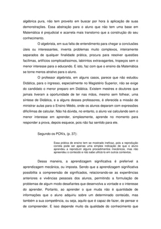 algébrica pura, não tem proveito em buscar por hora à aplicação de suas
demonstrações. Essa abstração para o aluno que não tem uma base em
Matemática é prejudicial e acarreta mais transtorno que a construção do seu
conhecimento.
          O algebrista, em sua falta de entendimento para chegar a conclusões
úteis ou interessantes, inventa problemas muito complexos, inteiramente
separados de qualquer finalidade prática, procura para resolver questões
facílimas, artifícios complicadíssimos, labirintos extravagantes, tropeços sem o
menor interesse para o educando. E isto, faz com que o ensino da Matemática
se torne menos atrativo para o aluno.
          O professor algebrista, em alguns casos, parece que não estudou
Didática, para o ingresso, especialmente no Magistério Superior, não se exige
do candidato o menor preparo em Didática. Existem mestres e doutores que
jamais tiveram a oportunidade de ter nas mãos, mesmo sem folhear, uma
síntese de Didática, e a alguns desses professores, é oferecida a missão de
ministrar aulas para o Ensino Médio, onde os alunos deparam com expressões
dificílimas de calcular. Não há dúvida, no entanto, o aluno vai calculando sem o
menor interesse em aprender, simplesmente, aprende no momento para
responder a prova, depois esquece, pois não faz sentido para ele.


          Segundo os PCN’s, (p. 37):

                     Essa prática de ensino tem se mostrado ineficaz, pois a reprodução
                     correta pode ser apenas uma simples indicação de que o aluno
                     aprendeu a reproduzir alguns procedimentos mecânicos, mas não
                     apreendeu o conteúdo e não sabe utilizá-lo em outros contextos.


          Dessa maneira, a aprendizagem significativa é preferível a
aprendizagem mecânica, ou imposta. Sendo que a aprendizagem significativa
possibilita a compreensão de significados, relacionando-se as experiências
anteriores e vivências pessoais dos alunos, permitindo a formulação de
problemas de algum modo desafiantes que desenvolva a vontade e o interesse
do aprender. Portanto, ao aprender o que muda não è quantidade de
informações que o aluno adquiriu sobre um determinado conteúdo, mas
também a sua competência, ou seja, aquilo que é capaz de fazer, de pensar e
de compreender. E isso depende muito da qualidade do conhecimento que
 