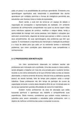 cada um possui e as possibilidades de continuar aprendendo. Entretanto uma
aprendizagem significativa está relacionada à possibilidade dos alunos
aprenderem por múltiplos caminhos e formas de inteligência permitindo aos
estudantes usar diversos meios e modos de expressões.
          Assim sendo, a aula tem de tornar-se um espaço de debate e
negociação de concepções e representações da realidade. Um ambiente
prazeroso de conhecimento compartilhado nos quais os alunos sejam vistos
como indivíduos capazes de construir, modificar e integrar idéias, tendo a
oportunidade de interagir com outras pessoas, com objetos e situações que
estimulem envolvimento, dispondo de tempo para pensar e refletir a cerca de
seus procedimentos, de suas aprendizagens, dos problemas que têm que
superar. É incontestável a importância da intervenção e mediação do professor
e a troca de idéias para que cada um vá realizando tarefas e resolvendo
problemas, que criem condições para desenvolver suas competências e
conhecimentos.




8.1.2 PROFESSORES SEM MOTIVAÇÃO


          Um claro acontecimento observado no cotidiano escolar são
professores sem motivação com a profissão. Uma das causas é o baixo salário,
sendo obrigado a trabalhar em mais de uma jornada para o sustento familiar,
levando a uma rotina estressante ao ter que enfrentar todos os dias as classes
abarrotadas, a maioria contendo 48 alunos, falta de livros ou biblioteca (quando
possui) da escola fechada, falta de tempo para preparar aulas e corrigir
trabalhos. Esses professores não têm tempo de participar de cursos de
capacitação tornando o ensino desta disciplina difícil de ser ministrada para os
alunos que apresentam grandes dificuldades de raciocínio matemático.
          Existem muitos profissionais da área de educação que estão
buscando aprimorar e aperfeiçoar seu trabalho e compartilhando suas
experiências. Desta maneira, constatamos que existem muitos materiais e
subsídios para serem acessados e estudados pelos professores, com o
objetivo de melhorar a dinâmica das aulas e conquistar os alunos.
 