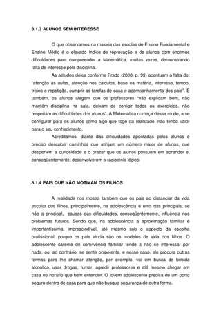 8.1.3 ALUNOS SEM INTERESSE


          O que observamos na maioria das escolas de Ensino Fundamental e
Ensino Médio é o elevado índice de reprovação e de alunos com enormes
dificuldades para compreender a Matemática, muitas vezes, demonstrando
falta de interesse pela disciplina.
          As atitudes deles conforme Prado (2000, p. 93) acentuam a falta de:
“atenção às aulas, atenção nos cálculos, base na matéria, interesse, tempo,
treino e repetição, cumprir as tarefas de casa e acompanhamento dos pais”. E
também, os alunos alegam que os professores “não explicam bem, não
mantém disciplina na sala, deixam de corrigir todos os exercícios, não
respeitam as dificuldades dos alunos”. A Matemática começa desse modo, a se
configurar para os alunos como algo que foge da realidade, não tendo valor
para o seu conhecimento.
          Acreditamos, diante das dificuldades apontadas pelos alunos é
preciso descobrir caminhos que atinjam um número maior de alunos, que
despertem a curiosidade e o prazer que os alunos possuem em aprender e,
conseqüentemente, desenvolverem o raciocínio lógico.




8.1.4 PAIS QUE NÃO MOTIVAM OS FILHOS


          A realidade nos mostra também que os pais ao distanciar da vida
escolar dos filhos, principalmente, na adolescência é uma das principais, se
não a principal, causas das dificuldades, conseqüentemente, influência nos
problemas futuros. Sendo que, na adolescência a aproximação familiar é
importantíssima, imprescindível, até mesmo sob o aspecto da escolha
profissional, porque os pais ainda são os modelos de vida dos filhos. O
adolescente carente de convivência familiar tende a não se interessar por
nada, ou, ao contrário, se sente onipotente, e nesse caso, ele procura outras
formas para lhe chamar atenção, por exemplo, vai em busca de bebida
alcoólica, usar drogas, fumar, agredir professores e até mesmo chegar em
casa no horário que bem entender. O jovem adolescente precisa de um porto
seguro dentro de casa para que não busque segurança de outra forma.
 