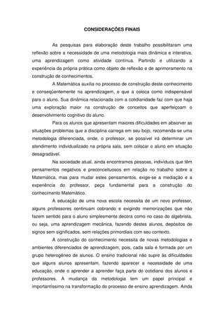 CONSIDERAÇÕES FINAIS


         As pesquisas para elaboração deste trabalho possibilitaram uma
reflexão sobre a necessidade de uma metodologia mais dinâmica e interativa,
uma aprendizagem como atividade contínua. Partindo e utilizando a
experiência da própria prática como objeto de reflexão e de aprimoramento na
construção de conhecimentos.
         A Matemática auxilia no processo de construção deste conhecimento
e conseqüentemente na aprendizagem, o que a coloca como indispensável
para o aluno. Sua dinâmica relacionada com a cotidianidade faz com que haja
uma exploração maior na construção de conceitos que aperfeiçoam o
desenvolvimento cognitivo do aluno.
         Para os alunos que apresentam maiores dificuldades em absorver as
situações problemas que a disciplina carrega em seu bojo, recomenda-se uma
metodologia diferenciada, onde, o professor, se possível irá determinar um
atendimento individualizado na própria sala, sem colocar o aluno em situação
desagradável.
         Na sociedade atual, ainda encontramos pessoas, indivíduos que têm
pensamentos negativos e preconceituosos em relação no trabalho sobre a
Matemática, mas para mudar estes pensamentos, exige-se a mediação e a
experiência   do   professor,   peça   fundamental   para   a   construção   do
conhecimento Matemático.
         A educação de uma nova escola necessita de um novo professor,
alguns professores continuam cobrando e exigindo memorizações que não
fazem sentido para o aluno simplesmente decora como no caso do algebrista,
ou seja, uma aprendizagem mecânica, fazendo destes alunos, depósitos de
signos sem significados, sem relações primordiais com seu contexto.
         A construção do conhecimento necessita de novas metodologias e
ambientes diferenciados de aprendizagem, pois, cada sala é formada por um
grupo heterogêneo de alunos. O ensino tradicional não supre às dificuldades
que alguns alunos apresentam, fazendo aparecer a necessidade de uma
educação, onde o aprender a aprender faça parte do cotidiano dos alunos e
professores. A mudança da metodologia tem um papel principal e
importantíssimo na transformação do processo de ensino aprendizagem. Ainda
 