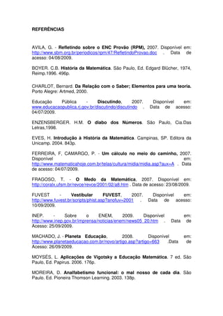 REFERÊNCIAS



AVILA, G. - Refletindo sobre o ENC Provão (RPM), 2007. Disponível em:
http://www.sbm.org.br/periodicos/rpm/47/RefletindoProvao.doc . Data de
acesso: 04/08/2009.

BOYER. C.B. História da Matemática. São Paulo, Ed. Edgard Blücher, 1974,
Reimp.1996. 496p.

CHARLOT, Bernard. Da Relação com o Saber; Elementos para uma teoria.
Porto Alegre: Artmed, 2000.

Educação    Pública      -     Discutindo,       2007.    Disponível em:
www.educacaopublica.rj.gov.br/discutindo/discutindo .    Data de acesso:
04/07/2009.

ENZENSBERGER. H.M. O diabo dos Números. São Paulo, Cia.Das
Letras,1998.

EVES, H. Introdução à História da Matemática. Campinas, SP. Editora da
Unicamp. 2004. 843p.

FERREIRA, F, CAMARGO, P. - Um cálculo no meio do caminho, 2007.
Disponível                                                              em:
http://www.matematicahoje.com.br/telas/cultura/midia/midia.asp?aux=A . Data
de acesso: 04/07/2009.

FRAGOSO, T. - O Medo da Matemática, 2007. Disponível em:
http://coralx.ufsm.br/revce/revce/2001/02/a8.htm . Data de acesso: 23/08/2009.

FUVEST        -     Vestibular       FUVEST,     2007.     Disponível em:
http://www.fuvest.br/scripts/phist.asp?anofuv=2001 .     Data de acesso:
10/09/2009.

INEP.     -     Sobre      o    ENEM,       2009.    Disponível          em:
http://www.inep.gov.br/imprensa/noticias/enem/news05_20.htm .       Data de
Acesso: 25/09/2009.

MACHADO, J. - Planeta Educação,            2008.        Disponível        em:
http://www.planetaeducacao.com.br/novo/artigo.asp?artigo=663     .Data     de
Acesso: 26/09/2009.

MOYSÉS, L. Aplicações de Vigotsky a Educação Matemática. 7 ed. São
Paulo, Ed. Papirus. 2006. 176p.

MOREIRA, D. Analfabetismo funcional: o mal nosso de cada dia. São
Paulo. Ed. Pioneira Thomson Learning. 2003. 138p.
 
