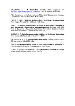 OKOUNKOV, A. - A Matemática atraente, 2007. Disponível em:
http://veja.abril.com.br/140307/p_078.shtml . Data de Acesso: 16/09/2009.

PCN - Parâmetros curriculares nacionais: Matemática/ Secretaria de Educação
Fundamental – Brasília: MEC/ SEF. 1998. 148p.

PARRA, C. SAIZ, I. Didática da Matemática: Reflexões Psicopedagógica.
Porto Alegre, Artmed (Artes Médicas). 1996. 258p.

PRADO, I. G. Ensino de Matemática: O Ponto de Vista de Educadores e de
seus Alunos sobre Aspectos da pratica pedagógica. Rio Claro 2000. 255f.
Tese de Doutorado – Educação Matemática, Universidade Estadual Paulista,
Instituto de Geociência e Ciências exatas (UNESP).

SADOVSKY, P. Falta Fundamentação Didática no Ensino da Matemática.
Nova Escola. São Paulo, Ed. Abril, Jan./Fev. 2007.

VALLADARES, R. C. O jeito matemático de pensar. Rio de Janeiro: Editora
Ciência moderna Ltda. 2003. 362p.

VITTI, C. M. Matemática com prazer, a partir da história e da geometria. 2ª
Ed. Piracicaba – São Paulo. Editora UNIMEP. 1999. 103p.

TAHAM, M. (Júlio César de Mello e Souza) Matemática Divertida e curiosa.
Rio de Janeiro. Editora Record, 2004. 158p.39.
 