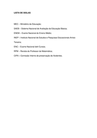 LISTA DE SIGLAS




MEC – Ministério da Educação;

SAEB – Sistema Nacional de Avaliação da Educação Básica;

ENEM – Exame Nacional do Ensino Médio;

INEP – Instituto Nacional de Estudos e Pesquisas Educacionais Anísio

Teixeira;

ENC – Exame Nacional de4 Cursos;

RPM – Revista do Professor de Matemática;

CIPA – Comissão Interne de preservação de Acidentes.
 