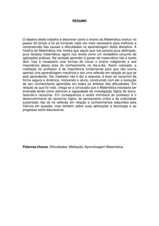 RESUMO




O objetivo deste trabalho é descrever como o ensino da Matemática evoluiu no
passar do tempo e foi se tornando cada vez mais necessário para melhorar a
compreensão das causas e dificuldades na aprendizagem desta disciplina. A
história da Matemática nos mostra que aquilo que nos parecia pura abstração,
pura fantasia matemática, agora nos revela como um verdadeiro conjunto de
aplicações práticas. Na verdade aprender e gostar de matemática não é tarefa
fácil, mas é necessário criar formas de inovar o ensino indigitando a real
importância dessa área do conhecimento no dia-a-dia. Assim colocado, a
mediação do professor é de importância fundamental para que não ocorra
apenas uma aprendizagem mecânica e sim uma reflexão em relação ao que se
está aprendendo. Ser mediador não é dar a resposta, é levar ao raciocínio de
forma segura e dinâmica, motivando o aluno, construindo com ele a evolução
de seu conhecimento aprendido em todos os âmbitos das dificuldades. Em
relação ao que foi visto, chega-se a conclusão que a Matemática necessita ser
ensinada tendo como estímulo a capacidade de investigação lógica do aluno,
fazendo-o raciocinar. Em consequência a tarefa intrínseca do professor é o
desenvolvimento do raciocínio lógico, do pensamento crítico e da criatividade
sustentado não só na reflexão em relação a conhecimentos adquiridos pela
Ciência em questão, mas também sobre suas aplicações à tecnologia e ao
progresso sócio educacional.




Palavras-chaves: Dificuldades; Mediação; Aprendizagem Matemática.
 