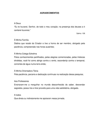 AGRADECIMENTOS




A Deus
“Eu te louvarei, Senhor, de todo o meu coração; na presença dos deuses a ti
cantarei louvores.”
                                                                        Salmo: 138



À Minha Família
Dádiva que recebi do Criador e tive a honra de ser membro, obrigado pela
paciência, compreensão nas horas ausentes;


À Minha Colega Ednelma
Pelos conhecimentos partilhados, pelas alegrias comemoradas, pelas tristezas
divididas, você foi como abrigo contra o vento, esconderijo contra o temporal,
correntes de água numa terra árida;


À Minha Orientadora Tânia
Pela paciência, parceria e dedicação contínuas na realização dessa pesquisa;


Aos Professores
Ensinaram-me a mergulhar no mundo desconhecido do saber, desvendar
segredos, possuí-los e tirar proveito para uma vida satisfatória, obrigado.


A todos
Que direta ou indiretamente me apoiaram nessa jornada.
 