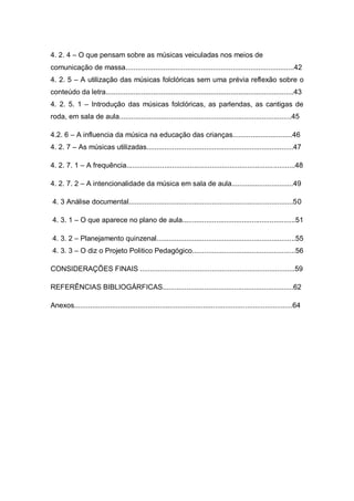 4. 2. 4 – O que pensam sobre as músicas veiculadas nos meios de
comunicação de massa.....................................................................................42
4. 2. 5 – A utilização das músicas folclóricas sem uma prévia reflexão sobre o
conteúdo da letra...............................................................................................43
4. 2. 5. 1 – Introdução das músicas folclóricas, as parlendas, as cantigas de
roda, em sala de aula.......................................................................................45

4.2. 6 – A influencia da música na educação das crianças..............................46
4. 2. 7 – As músicas utilizadas..........................................................................47

4. 2. 7. 1 – A frequência.....................................................................................48

4. 2. 7. 2 – A intencionalidade da música em sala de aula...............................49

4. 3 Análise documental...................................................................................50

4. 3. 1 – O que aparece no plano de aula.........................................................51

4. 3. 2 – Planejamento quinzenal......................................................................55
4. 3. 3 – O diz o Projeto Politico Pedagógico....................................................56

CONSIDERAÇÕES FINAIS ..............................................................................59

REFERÊNCIAS BIBLIOGÁRFICAS..................................................................62

Anexos..............................................................................................................64
 