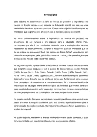 INTRODUÇÃO


Este trabalho foi desenvolvido a partir do desejo de perceber a importância da
música no âmbito escolar, e em especial na Educação Infantil, por esta ser uma
modalidade de cultura apreciada por todos. E teve como objetivo identificar quais as
finalidades que os professores oferecem para a música na educação infantil.


No inicio problematizamos sobre a importância da música no processo de
crescimento do ser humano e em especial para a educação infantil. Pois,
percebemos que ela é um contributivo relevante para a aquisição dos saberes
necessários ao desenvolvimento. Surgindo a indagação, quais as finalidades que se
faz da música na educação infantil nas escolas de Itiúba-Bahia? Acreditamos ser
relevante essa pesquisa, pois, possibilitou observar o espaço de aprendizagem que
a utilização da música pode ocupar nas escolas.


No segundo capítulo, apresentamos e discorremos sobre os nossos conceitos-chave
que dirigiram nossa pesquisa e com o auxilio de alguns teóricos como: Almeida
(2000), Arroyo (2011), Brito (2001), Estevão (2002), Freire (1979), Grossi (1982),
PCNs (1997), Souza (1991), Vygotsky (2003), que nos subsidiaram para podermos
desenvolver esse trabalho que se configura como algo fundamental para o nosso
fazer pedagógico. Acrescentamos a contação de como foi o processo histórico da
implantação da educação infantil em nosso país, os percursos que tivemos para que
essa modalidade do ensino se tornasse algo concreto; bem como as características
da criança que passou a ser contemplada com essa perspectiva de ensino.


No terceiro capítulo, fizemos a exposição da metodologia utilizada para a construção
desta, e usamos a pesquisa qualitativa, pois, esta contribui significativamente para a
concretização do objeto de estudo. Os instrumentos utilizados foram questionário, e
analise documental.



No quarto capítulo, realizamos a análise e interpretação dos dados coletados, a qual
foi fundamentada com os autores utilizados nos teóricos acima citados.
 