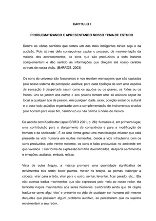 CAPITULO I


      PROBLEMATIZANDO E APRESENTANDO NOSSO TEMA DE ESTUDO


Dentre os vários sentidos que temos um dos mais instigantes talvez seja o da
audição. Pois através dela conseguimos captar o processo de movimentação da
maioria dos acontecimentos, os sons que são produzidos a todo instante
complementam e dão sentido às informações que chegam até nosso cérebro
através de nossa visão. (BARROS, 2003)


Os sons do universo são fascinantes e nos revelam mensagens que são captadas
pelo nosso sistema de percepção auditiva; para cada tipologia de som uma espécie
de sensação é despertada assim como os agudos ou os graves, os fortes ou os
fracos, uns se juntam aos outros e aos poucos tornam uma só acústica capaz de
tocar a qualquer tipo de pessoa, em qualquer idade, sexo, posição social ou cultural
e a esse todo acústico organizado com a complementação de instrumentos criados
pelo homem para esse fim, harmônico ou não damos o nome de música.


De acordo com Koelleutter (apud BRITO 2001, p. 26) ―A música é, em primeiro lugar,
uma contribuição para o alargamento da consciência e para a modificação do
homem e da sociedade‖. É de uma forma geral uma manifestação milenar que está
presente na vida humana em muitos momentos, desde a vida intrauterina com os
sons produzidos pelo ventre materno, os sons e falas produzidas no ambiente em
que vivemos. Essa forma de expressão tem fins diversificados, desperta sentimentos
e emoções; acalanta, embala, relaxa.


Vista de outro ângulo, a música promove uma quantidade significativa de
movimentos tais como: bater palmas, mexer os braços, as pernas, balançar a
cabeça, virar para o lado, virar para o outro, sentar, levantar, ficar parado, etc... Ela
não apenas traduz movimentos que são expressos pelo meio ao nosso redor, ela
também inspira movimentos aos seres humanos. Lembrando ainda que tal objeto
traduz-se como algo ‗vivo‘ e presente na vida de qualquer ser humano até mesmo
daqueles que possuem algum problema auditivo, ao perceberem que os sujeitos
movimentam a seu redor.
 