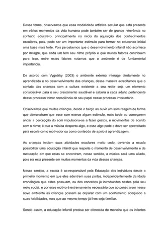 Dessa forma, observamos que essa modalidade artística secular que está presente
em vários momentos da vida humana pode também ser de grande relevância no
contexto educativo, principalmente no inicio da aquisição dos conhecimentos
escolares, pois, pode ser um importante estimulo para formar no educando inicial
uma base mais forte. Pois percebemos que o desenvolvimento infantil não acontece
por milagre, que cada um tem seu ritmo próprio e que muitos fatores contribuem
para isso, entre estes fatores notamos que o ambiente é de fundamental
importância.


De acordo com Vygotsky (2003) o ambiente externo interage diretamente no
aprendizado e no desenvolvimento das crianças, dessa maneira acreditamos que o
contato das crianças com a cultura existente a seu redor seja um elemento
considerável para o seu crescimento saudável e caberá a cada adulto pertencente
desse processo tomar consciência de seu papel nesse processo involuntário.


Observamos que muitas crianças, desde o berço ao ouvir um som reagem de forma
que demonstram que esse som exerce algum estimulo, mais tarde ao começarem
andar a percepção do som impulsiona-as a fazer gestos, e movimentos de acordo
com o ritmo; é que a música desperta algo, e esse algo pode e deve ser aproveitado
pela escola como motivador ou como conteúdo de apoio à aprendizagem.


As crianças iniciam suas atividades escolares muito cedo, devendo a escola
possibilitar uma educação infantil que respeite o momento de desenvolvimento e de
maturação em que estas se encontram, nesse sentido, a música será uma aliada,
pois ela esta presente em muitos momentos da vida dessas crianças.


Nesse sentido, a escola é co-responsável pela Educação dos indivíduos desde o
primeiro momento em que eles adentrem suas portas, independentemente da idade
cronológica que estes possuam, ou dos conceitos já introduzidos nestes pelo seu
meio social, e por esse motivo é extremamente necessário que ao penetrarem nesse
novo ambiente as crianças possam se deparar com um acolhimento adequado a
suas habilidades, mas que ao mesmo tempo já lhes seja familiar.


Sendo assim, a educação infantil precisa ser oferecida de maneira que os infantes
 