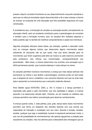 possam adquirir conceitos favoráveis ao seu desenvolvimento enquanto estudante e
para que os mitos já enraizados sejam desconstruídos e dê a essa criança a chance
do avanço na conquista de uma educação que lhes possibilite segurança em suas
construções.


E acreditamos que, a introdução de canções na educação escolar, principalmente na
educação infantil, será um excelente contributivo para a aprendizagem de conceitos
e também para a formação humana, pois, as canções têm múltiplos aspectos e
estes poderão agir no sentido de modificar comportamentos e ações dos indivíduos.


Algumas situações reforçam essas ideias, por exemplo, quando o educador canta
com as crianças alguma música que desenvolve alguns movimentos estará
solicitando do educando não só que cante, mas que tenha atenção para os
movimentos que foram sugeridos pela letra da música ou pelo exercício promovido
pela   professora,   isso   reforça   sua   concentração,   consequentemente   seu
aprendizado. Além disso, a música desenvolve nos ouvintes uma sensação que é
difícil permanecer parado, que é preciso balançar o corpo dançar se mexer.


As canções permitem inúmeros movimentos a criança por meio desse estimulo não
permanece na inércia o que facilita a aprendizagem, promove ainda um bem-estar
que a desperta do sono e estabiliza o seu raciocínio fazendo com que se sinta mais
apta a apreender os ensinamentos que o educador pretende oferecer.


Para Stabile (apud ESTEVÃO, 2002, p. 34) ―a música e a dança permitem a
expressão pelo gesto e pelo movimento, que traz satisfação e alegria. A criança
aprende e se desenvolve através dela‖. Portanto, ao ser inserida no cotidiano das
crianças permitirá uma melhor concentração para absorver conhecimentos.


A criança quando canta, ri, bate palmas, pula, grita, dança todos esses movimentos
permitem que tenha um despertar dos sentidos fazendo com que acorde sua
capacidade de interação e correlação com seu meio. Quando é tocada, cantada,
sentida, qualquer que seja a modalidade musical é impossível permanecer inerte, o
que nos dá possibilidade de movimentarmos não apenas aguçarmos a audição para
escutarmos as canções, mas nos abrimos para a descoberta das mensagens que as
 