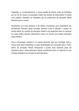 indagação, e, consequentemente, a nossa questão de estudo: quais as finalidades
que se faz da música na educação infantil nas escolas de Itiúba-Bahia? E temos
como objetivo: identificar as finalidades que os professores da educação infantil
oferecem para a música.


Acreditamos que essa pesquisa é de relativa importância, pois possibilitará aos
profissionais inseridos nesse processo observar como é utilizado o espaço da
música dentro do contexto da educação infantil e nos despertará para um repensar
na nossa prática docente valorizando-a como um recurso que poderá enriquecer
nosso trabalho.


Para a comunidade cientifica é um estudo relevante, pois vem investigar como a
música está sendo trabalhada e revelar possibilidades de renovação para o ―fazer‖
dentro da educação Infantil, destacando o quanto esse elemento pode ser
importante para o desenvolvimento infantil, contribuindo para um repensar da sua
inclusão obrigatória nas escolas de primeiras letras.
 