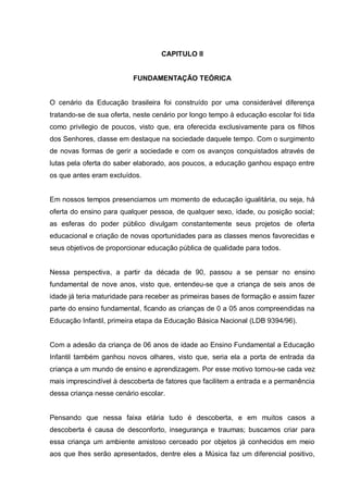CAPITULO II


                          FUNDAMENTAÇÃO TEÓRICA


O cenário da Educação brasileira foi construído por uma considerável diferença
tratando-se de sua oferta, neste cenário por longo tempo à educação escolar foi tida
como privilegio de poucos, visto que, era oferecida exclusivamente para os filhos
dos Senhores, classe em destaque na sociedade daquele tempo. Com o surgimento
de novas formas de gerir a sociedade e com os avanços conquistados através de
lutas pela oferta do saber elaborado, aos poucos, a educação ganhou espaço entre
os que antes eram excluídos.


Em nossos tempos presenciamos um momento de educação igualitária, ou seja, há
oferta do ensino para qualquer pessoa, de qualquer sexo, idade, ou posição social;
as esferas do poder público divulgam constantemente seus projetos de oferta
educacional e criação de novas oportunidades para as classes menos favorecidas e
seus objetivos de proporcionar educação pública de qualidade para todos.


Nessa perspectiva, a partir da década de 90, passou a se pensar no ensino
fundamental de nove anos, visto que, entendeu-se que a criança de seis anos de
idade já teria maturidade para receber as primeiras bases de formação e assim fazer
parte do ensino fundamental, ficando as crianças de 0 a 05 anos compreendidas na
Educação Infantil, primeira etapa da Educação Básica Nacional (LDB 9394/96).


Com a adesão da criança de 06 anos de idade ao Ensino Fundamental a Educação
Infantil também ganhou novos olhares, visto que, seria ela a porta de entrada da
criança a um mundo de ensino e aprendizagem. Por esse motivo tornou-se cada vez
mais imprescindível à descoberta de fatores que facilitem a entrada e a permanência
dessa criança nesse cenário escolar.


Pensando que nessa faixa etária tudo é descoberta, e em muitos casos a
descoberta é causa de desconforto, insegurança e traumas; buscamos criar para
essa criança um ambiente amistoso cerceado por objetos já conhecidos em meio
aos que lhes serão apresentados, dentre eles a Música faz um diferencial positivo,
 