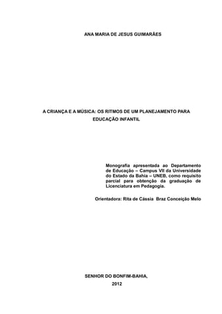 ANA MARIA DE JESUS GUIMARÃES




A CRIANÇA E A MÚSICA: OS RITMOS DE UM PLANEJAMENTO PARA
                  EDUCAÇÃO INFANTIL




                       Monografia apresentada ao Departamento
                       de Educação – Campus VII da Universidade
                       do Estado da Bahia – UNEB, como requisito
                       parcial para obtenção da graduação de
                       Licenciatura em Pedagogia.

                   Orientadora: Rita de Cássia Braz Conceição Melo




               SENHOR DO BONFIM-BAHIA,
                          2012
 