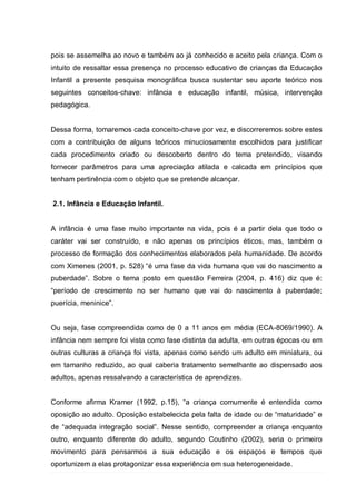 pois se assemelha ao novo e também ao já conhecido e aceito pela criança. Com o
intuito de ressaltar essa presença no processo educativo de crianças da Educação
Infantil a presente pesquisa monográfica busca sustentar seu aporte teórico nos
seguintes conceitos-chave: infância e educação infantil, música, intervenção
pedagógica.


Dessa forma, tomaremos cada conceito-chave por vez, e discorreremos sobre estes
com a contribuição de alguns teóricos minuciosamente escolhidos para justificar
cada procedimento criado ou descoberto dentro do tema pretendido, visando
fornecer parâmetros para uma apreciação atilada e calcada em princípios que
tenham pertinência com o objeto que se pretende alcançar.


2.1. Infância e Educação Infantil.


A infância é uma fase muito importante na vida, pois é a partir dela que todo o
caráter vai ser construído, e não apenas os princípios éticos, mas, também o
processo de formação dos conhecimentos elaborados pela humanidade. De acordo
com Ximenes (2001, p. 528) ―é uma fase da vida humana que vai do nascimento a
puberdade‖. Sobre o tema posto em questão Ferreira (2004, p. 416) diz que é:
―período de crescimento no ser humano que vai do nascimento à puberdade;
puerícia, meninice‖.


Ou seja, fase compreendida como de 0 a 11 anos em média (ECA-8069/1990). A
infância nem sempre foi vista como fase distinta da adulta, em outras épocas ou em
outras culturas a criança foi vista, apenas como sendo um adulto em miniatura, ou
em tamanho reduzido, ao qual caberia tratamento semelhante ao dispensado aos
adultos, apenas ressalvando a característica de aprendizes.


Conforme afirma Kramer (1992, p.15), ―a criança comumente é entendida como
oposição ao adulto. Oposição estabelecida pela falta de idade ou de ―maturidade‖ e
de ―adequada integração social‖. Nesse sentido, compreender a criança enquanto
outro, enquanto diferente do adulto, segundo Coutinho (2002), seria o primeiro
movimento para pensarmos a sua educação e os espaços e tempos que
oportunizem a elas protagonizar essa experiência em sua heterogeneidade.
 
