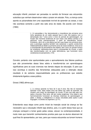 educação infantil, precisam ser pensadas no sentido de fornecer aos educandos
subsídios que venham desenvolver neles o prazer em estudar. Pois, a criança como
aponta os psicanalistas tem uma capacidade incrível de aprender as coisas, e isso
não acontece somente a partir dos sete anos de idade. De acordo com Grossi
(1982)


                     [...] A psicanálise o faz demonstrando a importância dos primeiros anos
                     como geradores de um estilo pessoal face à vida. Ela quebrou com a
                     demarcação dos 7 anos como o inicio do período de aprendizagem, em
                     função das inúmeras evidencias de que nossa vida afetiva começa a se
                     estruturar muito prematuramente, a partir de intercâmbios sociais.
                     Entretanto, não é só a vida afetiva que tem suas bases nos primeiros anos,
                     pois a psicologia cognitiva também veio esclarecer o quanto construímos
                     intelectualmente já desde os primeiros anos de nossa existência. Inclui-se aí
                     a compreensão da permanência dos objetos, bem como um grande número
                     de invariância, elementos-chave para a compreensão do mundo, a partir
                     das transformações com as quais defrontamos, que funcionam como
                     constitutivas do pensamento. (110)



Convém, portanto criar oportunidades para o aproveitamento dos fatores positivos
que são provenientes dessa faixa etária e transformá-los em aprendizagens
significativas para as suas vivencias nas demais etapas da educação. E para que
isso aconteça à escolha das ferramentas adequadas para a obtenção desse
resultado é de extrema responsabilidade para os profissionais que estarão
diretamente ligados a esse público.


Grossi (1982) afirma que:


                     [...] a criança aprende na faixa de 0 aos 6 anos. Ela não só necessita
                     aprender muito. Alias nestes anos ela define seu estilo de aprender, ela
                     constrói uma matriz de abordagem do mundo. É bom que esta seja rica,
                     sadia e fecunda. Para tanto, ela tem certas exigências. Uma delas é que
                     harmonicamente funcionem as diversas instancias da aprendizagem, a
                     saber, o desejo, a inteligência e o social, veiculadas pelas ações e pela
                     linguagem, no âmbito do organismo. (p.111)


Entendendo essa etapa como ponto inicial da inserção social da criança se faz
necessário que a educação infantil seja atrativa, pois, é a partir dessa fase que as
crianças começam a tomar gosto pelas coisas, educar na contemporaneidade, é
muito mais que transmitir conhecimentos prontos para que os alunos absorvam tal
qual lhes foi apresentados, por isso, para que nossos educandos se tornem homens
 