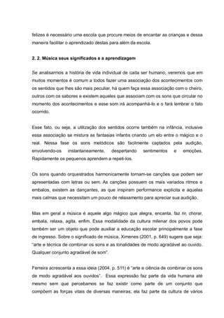 felizes é necessário uma escola que procure meios de encantar as crianças e dessa
maneira facilitar o aprendizado destas para além da escola.


2. 2. Música seus significados e a aprendizagem


Se analisarmos a história de vida individual de cada ser humano, veremos que em
muitos momentos é comum a todos fazer uma associação dos acontecimentos com
os sentidos que lhes são mais peculiar, há quem faça essa associação com o cheiro,
outros com os sabores e existem aqueles que associam com os sons que circular no
momento dos acontecimentos e esse som irá acompanhá-lo e o fará lembrar o fato
ocorrido.


Esse fato, ou seja, a utilização dos sentidos ocorre também na infância, inclusive
essa associação se mistura as fantasias infantis criando um elo entre o mágico e o
real. Nessa fase os sons melódicos são facilmente captados pela audição,
envolvendo-os    instantaneamente,     despertando     sentimentos    e    emoções.
Rapidamente os pequenos aprendem a repeti-los.


Os sons quando orquestrados harmonicamente tornam-se canções que podem ser
apresentadas com letras ou sem. As canções possuem os mais variados ritmos e
embalos, existem as dançantes, as que inspiram performance explicita e aquelas
mais calmas que necessitam um pouco de relaxamento para apreciar sua audição.


Mas em geral a música é aquele algo mágico que alegra, encanta, faz rir, chorar,
embala, relaxa, agita, enfim. Essa modalidade da cultura milenar dos povos pode
também ser um objeto que pode auxiliar a educação escolar principalmente a fase
de ingresso. Sobre o significado de música, Ximenes (2001, p. 649) sugere que seja:
―arte e técnica de combinar os sons e as tonalidades de modo agradável ao ouvido.
Qualquer conjunto agradável de som‖.


Ferreira acrescenta a essa ideia (2004, p. 511) é ―arte e ciência de combinar os sons
de modo agradável aos ouvidos‖. Essa expressão faz parte da vida humana até
mesmo sem que percebamos se faz existir como parte de um conjunto que
compõem as forças vitais de diversas maneiras; ela faz parte da cultura de vários
 