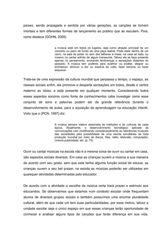 países, sendo propagada e sentida por várias gerações, as canções se tornam
imortais e tem diferentes formas de lançamento ao público que as escutam. Pois,
como destaca (GOHN, 2009)


                    a música está em todos os lugares, seja como atração principal de um
                    concerto ou pano de fundo de uma peça teatral. Pode estar dentro de um
                    carro, na sala de jantar no som dos talheres à mesa, na casa ao lado, ou
                    mesmo no cantar sofrido de algum transeunte. Talvez ela se faça presente
                    apenas no pensamento, evocando lembranças e sensações distantes do
                    passado. A música tem poderes para acalmar ou exaltar, alegrar ou
                    entristecer, diminuir a dor ou trazê-la de volta, fazer lembrar ou fazer
                    esquecer.


Trata-se de uma expressão da cultura mundial que perpassa o tempo, o espaço, as
classes sociais enfim, ela promove e desperta sensações em todos, desde o ventre
materno ao idoso, e está presente em qualquer momento. Considerando todos
esses aspectos sonoros como fonte de conhecimentos cabe investigar como esse
conjunto de sons e palavras podem ser de grande relevância durante o
desenvolvimento de aulas, para a aquisição de aprendizagem na educação infantil.
Visto que o (PCN, 1997) diz:


                    A música sempre esteve associada às tradições e às culturas de cada
                    época. Atualmente, o desenvolvimento tecnológico aplicado às
                    comunicações vem modificando consideravelmente as referências musicais
                    das sociedades pela possibilidade de uma escrita simultânea de toda
                    produção mundial por meio de discos, fitas, rádio, televisão, computador,
                    cinema publicidade, etc. (p. 75)



Ouvir ou cantar músicas na escola não é a mesma coisa de ouvir ou cantar em casa,
são aspectos sociais diversos. Em casa as crianças ouvem a música a sua maneira
de acordo com seu gosto, sem que esta tenha alguma função social de educar, as
crianças ouvem a seu bel prazer, na escola as músicas poderão ser utilizadas em
quaisquer atividades determinadas pelo educador.


De acordo com a atividade a escolha da música certa trará prazer e estimulo aos
educandos. Se observarmos que estamos num contexto escolar onde frequentam
alunos de diversos grupos sociais e também possuímos uma enorme pluralidade
cultural, além de que cada um tem suas particularidades, por esse motivo, talvez a
unidade escolar seja o único espaço em que essas crianças terão oportunidade de
conhecer e analisar alguns tipos de canções que farão diferença em sua vida.
 
