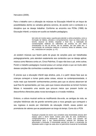 Herculano (2009).


Para o trabalho com a utilização de músicas na Educação Infantil há um leque de
possibilidades dentre os variados gêneros sonoros, de acordo com o conteúdo e a
disciplina que se deseja trabalhar. Conforme se encontra nos PCNs (1998) da
Educação Infantil, a música em auxilio ao trabalho pedagógico,


                     tem sido em muitos casos, suporte para atender a vários propósitos, como a
                     formação de hábitos, atitudes e comportamentos: lavar as mãos antes do
                     lanche, escovar os dentes, respeitar o farol etc.; a realização de
                     comemorações relativas ao calendário de eventos do ano letivo
                     simbolizados no dia da árvore, dia do soldado, dia das mães etc.; a
                     memorização de conteúdos relativos a números, letras do alfabeto, cores
                     etc., traduzidos em canções. (p. 47).


Já existem músicas que fazem parte do grupo de canções para ser trabalhadas
pedagogicamente, pois atendem exatamente aos conteúdos que se deseja aplicar,
música como Mariana conta um, Cinco Patinhos, O sapo não lava o pé, entre outras.
Porém o trabalho pedagógico musical possui um campo amplo e que vai muito além
dessas canções tão conhecidas e aceitas pela meninada.


É preciso que a educação infantil seja atrativa, pois, é a partir dessa fase que as
crianças começam a tomar gosto pelas coisas, educar na contemporaneidade, é
muito mais que transmitir conhecimentos prontos para que os alunos absorvam tal
qual lhes foi apresentados, por isso, para que nossos educandos se tornem homens
felizes é necessária uma escola que procure meios que possam burlar os
desconfortos oferecidos pelas novas tecnologias e a invasão midiática.


Embora, a cultura musical venha se modificando dia-a-dia, as cantigas de roda, as
canções folclóricas são de grande serventia para a nova geração que começará o
seu ingresso à escola por intermédio da educação infantil, essas podem ser
promotoras de valores que se perpetuaram ao longo do tempo. Como diz o PCN


                     Qualquer proposta de ensino que considere essa diversidade precisa abrir
                     espaço para o aluno trazer música para sala de aula, acolhendo-a,
                     contextualizando-a e oferecendo acesso a obras que possam ser
                     significativas para o seu desenvolvimento pessoal em atividade de
                     apreciação e produção. A diversidade permite ao aluno a construção de
                     hipóteses sobre o lugar de cada obra no patrimônio musical da humanidade
 