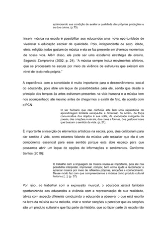 aprimorando sua condição de avaliar a qualidade das próprias produções e
                      as dos outros. (p.75)



Inserir música na escola é possibilitar aos educandos uma nova oportunidade de
vivenciar a educação escolar de qualidade. Pois, independente de sexo, idade,
etnia, religião, todos gostam de música e ela se faz presente em diversos momentos
de nossa vida. Além disso, ela pode ser uma excelente estratégia de ensino.
Segundo Zampronha (2002, p. 24). ―A música sempre induz movimentos afetivos,
que se processam na escuta por meio da vivência de estruturas que existem em
nível de texto nela própria.‖


A experiência com a sonoridade é muito importante para o desenvolvimento social
do educando, pois abre um leque de possibilidades para ele, sendo que desde o
principio dos tempos às artes estiveram presentes na vida humana e a música tem
nos acompanhado até mesmo antes de chegarmos a existir de fato, de acordo com
o PCN
                            O ser humano que não conhece arte tem uma experiência de
                            aprendizagem limitada escapa-lhe a dimensão do sonho, da força
                            comunicativa dos objetos à sua volta, da sonoridade instigante da
                            poesia, das criações musicais, das cores e formas, dos gestos e luzes
                            que buscam o sentido da vida. (p, 21).


É importante a inserção de elementos artísticos na escola, pois, eles colaboram para
dar sentido à vida, como estamos falando da música vale ressaltar que ela é um
componente essencial para esse sentido porque esta abre espaço para que
possamos abrir um leque de opções de informações e sentimentos. Conforme
Santos (2010):


                      O trabalho com a linguagem da música revela-se importante, pois ele nos
                      possibilita interpretar, improvisar, compor, bem como ajuda a reconhecer e
                      apreciar música por meio de reflexões próprias, emoções e conhecimento.
                      Desse modo faz com que compreendamos a música como produto cultural
                      histórico [...]. (p. 37)


Por isso, ao trabalhar com a expressão musical, o educador estará também
oportunizando aos educandos a vivência com a representação de sua realidade,
talvez com aspecto diferente conduzindo o educando a observar o que está escrito
na letra da música ou na melodia, criar e recriar canções a perceber que as canções
são um produto cultural e que faz parte da história, que ao fazer parte da escola não
 
