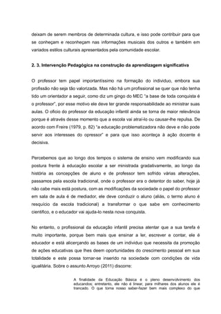 deixam de serem membros de determinada cultura, e isso pode contribuir para que
se conheçam e reconheçam nas informações musicais dos outros e também em
variados estilos culturais apresentados pela comunidade escolar.


2. 3. Intervenção Pedagógica na construção da aprendizagem significativa


O professor tem papel importantíssimo na formação do individuo, embora sua
profissão não seja tão valorizada. Mas não há um profissional se quer que não tenha
tido um orientador a seguir, como diz um gingo do MEC ―a base de toda conquista é
o professor‖, por esse motivo ele deve ter grande responsabilidade ao ministrar suas
aulas. O oficio do professor da educação infantil ainda se torna de maior relevância
porque é através desse momento que a escola vai atraí-lo ou causar-lhe repulsa. De
acordo com Freire (1979, p. 82) ―a educação problematizadora não deve e não pode
servir aos interesses do opressor‖ e para que isso aconteça à ação docente é
decisiva.


Percebemos que ao longo dos tempos o sistema de ensino vem modificando sua
postura frente à educação escolar a ser ministrada gradativamente, ao longo da
história as concepções de aluno e de professor tem sofrido várias alterações,
passamos pela escola tradicional, onde o professor era o detentor do saber, hoje já
não cabe mais está postura, com as modificações da sociedade o papel do professor
em sala de aula é de mediador, ele deve conduzir o aluno (aliás, o termo aluno é
resquício da escola tradicional) a transformar o que sabe em conhecimento
cientifico, e o educador vai ajuda-lo nesta nova conquista.


No entanto, o profissional da educação infantil precisa atentar que a sua tarefa é
muito importante, porque bem mais que ensinar a ler, escrever e contar, ele é
educador e está alicerçando as bases de um individuo que necessita da promoção
de ações educativas que lhes deem oportunidades do crescimento pessoal em sua
totalidade e este possa tornar-se inserido na sociedade com condições de vida
igualitária. Sobre o assunto Arroyo (2011) discorre:


                     A finalidade da Educação Básica é o pleno desenvolvimento dos
                     educandos; entretanto, ele não é linear, para milhares dos alunos ele é
                     trancado. O que torna nosso saber-fazer bem mais complexo do que
 