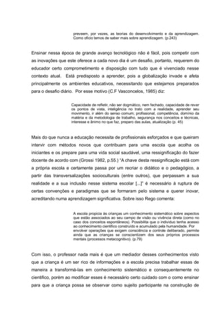 preveem, por vezes, as teorias do desenvolvimento e da aprendizagem.
                     Como oficio temos de saber mais sobre aprendizagem. (p.243)



Ensinar nessa época de grande avanço tecnológico não é fácil, pois competir com
as inovações que este oferece a cada novo dia é um desafio, portanto, requerem do
educador certo comprometimento e disposição com tudo que é vivenciado nesse
contexto atual.   Está predisposto a aprender, pois a globalização invade e afeta
principalmente os ambientes educativos, necessitando que estejamos preparados
para o desafio diário. Por esse motivo (C.F Vasconcelos, 1985) diz:


                    Capacidade de refletir, não ser dogmático, nem fechado, capacidade de rever
                    os pontos de vista, inteligência no trato com a realidade, aprender seu
                    movimento, ir além do senso comum; profissional, competência, domínio da
                    matéria e da metodologia de trabalho, segurança nos conceitos e técnicas,
                    interesse e ânimo no que faz, preparo das aulas, atualização (p. 45)



Mais do que nunca a educação necessita de profissionais esforçados e que queiram
intervir com métodos novos que contribuam para uma escola que acolha os
iniciantes e os prepare para uma vida social saudável, uma ressignificação do fazer
docente de acordo com (Grossi 1982, p.55.) ―A chave desta ressignificação está com
a própria escola e certamente passa por um recriar o didático e o pedagógico, a
partir das transversalizações socioculturais (entre outros), que perpassam a sua
realidade e a sua inclusão nesse sistema escolar [...]‖ é necessário à ruptura de
certas convenções e paradigmas que se formaram pelo sistema e querer inovar,
acreditando numa aprendizagem significativa. Sobre isso Rego comenta:


                     A escola propicia às crianças um conhecimento sistemático sobre aspectos
                     que estão associados ao seu campo de visão ou vivência direta (como no
                     caso dos conceitos espontâneos). Possibilita que o individuo tenha acesso
                     ao conhecimento cientifico construído e acumulado pela humanidade. Por
                     envolver operações que exigem consciência e controle deliberado, permite
                     ainda que as crianças se conscientizem dos seus próprios processos
                     mentais (processos metacognitivo). (p.79)



Com isso, o professor nada mais é que um mediador desses conhecimentos visto
que a criança é um ser rico de informações e a escola precisa trabalhar essas de
maneira a transformá-las em conhecimento sistemático e consequentemente no
cientifico, porém ao modificar esses é necessário certo cuidado com o como ensinar
para que a criança possa se observar como sujeito participante na construção de
 