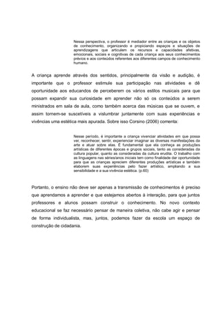 Nessa perspectiva, o professor é mediador entre as crianças e os objetos
                    de conhecimento, organizando e propiciando espaços e situações de
                    aprendizagens que articulem os recursos e capacidades afetivas,
                    emocionais, sociais e cognitivas de cada criança aos seus conhecimentos
                    prévios e aos conteúdos referentes aos diferentes campos de conhecimento
                    humano.


A criança aprende através dos sentidos, principalmente da visão e audição, é
importante que o professor estimule sua participação nas atividades e dê
oportunidade aos educandos de perceberem os vários estilos musicais para que
possam expandir sua curiosidade em aprender não só os conteúdos a serem
ministrados em sala de aula, como também acerca das músicas que se ouvem, e
assim tornem-se suscetíveis a vislumbrar juntamente com suas experiências e
vivências uma estética mais apurada. Sobre isso Corsino (2006) comenta:


                    Nesse período, é importante a criança vivenciar atividades em que possa
                    ver, reconhecer, sentir, experienciar imaginar as diversas manifestações da
                    arte e atuar sobre elas. É fundamental que ela conheça as produções
                    artísticas de diferentes épocas e grupos sociais, tanto as consideradas da
                    cultura popular, quanto as consideradas da cultura erudita. O trabalho com
                    as linguagens nas séries/anos iniciais tem como finalidade dar oportunidade
                    para que as crianças apreciem diferentes produções artísticas e também
                    elaborem suas experiências pelo fazer artístico, ampliando a sua
                    sensibilidade e a sua vivência estética. (p.60)



Portanto, o ensino não deve ser apenas a transmissão de conhecimentos é preciso
que aprendamos a aprender e que estejamos abertos à interação, para que juntos
professores e alunos possam construir o conhecimento. No novo contexto
educacional se faz necessário pensar de maneira coletiva, não cabe agir e pensar
de forma individualista, mas, juntos, podemos fazer da escola um espaço de
construção de cidadania.
 