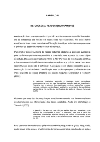 CAPITULO III




                   METODOLOGIA: PERCORRENDO CAMINHOS




A educação é um processo continuo que não acontece apenas no ambiente escolar,
ela se estabelece até mesmo em locais onde não esperamos. Por esse motivo
escolhemos fazer nossa pesquisa na Educação Infantil por entendermos que essa é
o principio do desenvolvimento escolar do individuo.

Para melhor desenvolvimento de nossos trabalhos adotamos a pesquisa qualitativa,
pois confiamos que essa nos possibilita a uma visão mais apurada do nosso objeto
de estudo. De acordo com Galliano (1986, p. 16) ―Por meio da investigação científica
o homem reconstitui artificialmente o universo real em sua própria mente. Mas essa
reconstituição ainda não é definitiva‖. A pesquisa é um objeto necessário para a
construção do conhecimento científico por essa razão a pesquisa qualitativa é a que
mais responde ao nosso propósito de estudo. Segundo Michaliszyn e Tomasini
(2005):

                     A pesquisa qualitativa responde a questões muito particulares,
                     preocupando-se com um nível de realidade que não pode ser quantificado.
                     Trabalha com o universo dos significados, motivos, aspirações, crenças,
                     valores e atitudes. A abordagem qualitativa, ao contrario da quantitativa,
                     aprofunda-se no mundo dos significados das ações e relações humanas.
                     (p.57)



Optamos por esse tipo de pesquisa por acreditarmos que ela nos fornece melhores
desdobramentos na interpretação dos dados coletados. Ainda em Michaliszyn e
Tomasini (2005):

                     o exercício da pesquisa nas ciências sociais deve ser, sobretudo, o do
                     esforço por compreender o ―outro‖, o ―diferente‖, para que, a partir das
                     diferenças observadas, sejamos capazes de melhor compreender a nós
                     mesmos, nosso grupo social, a sociedade em que vivemos nossa cultura.
                     (p. 26)



Esta pesquisa é caracterizada pela interação entre pesquisador e grupo pesquisado,
onde houve entre esses, envolvimento de forma cooperativa, resultando em ações
 