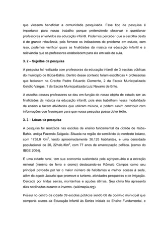 que viessem beneficiar a comunidade pesquisada. Esse tipo de pesquisa é
importante para nosso trabalho porque pretendendo observar e questionar
professores envolvidos na educação infantil. Podemos perceber que a escolha desta
é de grande relevância, pois fornece os indicadores do problema em estudo, com
isso, podemos verificar quais as finalidades da música na educação infantil e a
relevância que os professores estabelecem para ela em sala de aula.

3. 2 – Sujeitos da pesquisa

A pesquisa foi realizada com professoras da educação infantil de 3 escolas públicas
do município de Itiúba-Bahia. Dentro desse contexto foram escolhidas 4 professoras
que lecionam na Creche Padre Eduardo Clemente, 2 da Escola Municipalizada
Getúlio Vargas, 1 da Escola Municipalizada Luiz Navarro de Brito.

A escolha desses professores se deu em função do nosso objeto de estudo ser: as
finalidades da música na educação infantil, pois eles trabalham nessa modalidade
de ensino e fazem atividades que utilizam música, e podem assim contribuir com
informações que favoreçam para que nossa pesquisa possa obter êxito.

3. 3 – Lócus da pesquisa

A pesquisa foi realizada nas escolas de ensino fundamental da cidade de Itiúba-
Bahia, antiga Fazenda Salgada. Situada na região do semiárido do nordeste baiano,
com 1738,8 Km2, tendo aproximadamente 36.128 habitantes, e uma densidade
populacional de 20, 22hab./Km2, com 77 anos de emancipação política. (censo do
IBGE 2004).

É uma cidade rural, tem sua economia sustentada pela agropecuária e a extração
mineral (minério de ferro e cromo) destacando-se Rômulo Campos como seu
principal povoado por ter o maior número de habitantes e melhor acesso à sede,
além do açude Jacurici que promove o turismo, atividades pesqueiras e de irrigação.
Cercada por lindas serras, montanhas e açudes ótimos. Seu clima frio apresenta
dias neblinados durante o inverno. (wikimapia.org).

Possui no centro da cidade 09 escolas públicos sendo 06 de domínio municipal que
comporta alunos da Educação Infantil às Series Iniciais do Ensino Fundamental, e
 