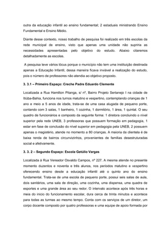 outra da educação infantil ao ensino fundamental; 2 estaduais ministrando Ensino
Fundamental e Ensino Médio.

Diante desse contexto, nosso trabalho de pesquisa foi realizado em três escolas da
rede municipal de ensino, visto que apenas uma unidade não supriria as
necessidades    apresentadas    pelo   objetivo   do   estudo.   Abaixo   citaremos
detalhadamente as escolas.

A pesquisa teve vários lócus porque o município não tem uma instituição destinada
apenas a Educação Infantil, dessa maneira ficava inviável a realização do estudo,
pois o número de professores não atendia ao objetivo proposto.

3. 3.1 – Primeiro Espaço: Creche Padre Eduardo Clemente

Localizada a Rua Hamilton Pitanga, s/ nº, Bairro Projeto Sertanejo I na cidade de
Itiúba-Bahia, funciona nos turnos matutino e vespertino, contemplando crianças de 1
ano e meio a 5 anos de idade, trata-se de uma casa alugada de pequeno porte,
contando com 3 salas, 1 banheiro, 1 cozinha, 1 dormitório, 1 área, 1 quintal. O seu
quadro de funcionários e composto da seguinte forma: 1 diretora concluindo o nível
superior pela rede UNEB, 3 professoras que possuem formação em pedagogia, 1
estar em fase de conclusão do nível superior em pedagogia pela UNEB, 2 possuem
apenas o magistério, atende no momento a 80 crianças. A maioria da clientela é de
baixa renda de bairros circunvizinhos, provenientes de famílias desestruturadas
social e afetivamente.

3. 3. 2 – Segundo Espaço: Escola Getúlio Vargas

Localizada à Rua Vereador Osvaldo Campos, nº 227. A mesma atende no presente
momento duzentos e noventa e três alunos, nos períodos matutino e vespertino
oferecendo ensino desde a educação infantil até o quinto ano do ensino
fundamental. Trata-se de uma escola de pequeno porte, possui seis salas de aula,
dois sanitários, uma sala de direção, uma cozinha, uma dispensa, uma quadra de
esportes e uma grande área ao seu redor. O intervalo acontece após três horas e
meia do inicio do funcionamento escolar, dura cerca de trinta minutos e acontece
para todas as turmas ao mesmo tempo. Conta com os serviços de um diretor, um
corpo docente composto por quatro professoras e uma equipe de apoio formada por
 