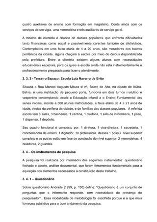 quatro auxiliares de ensino com formação em magistério. Conta ainda com os
serviços de um vigia, uma merendeira e três auxiliares de serviço geral.

A maioria da clientela é oriunda de classes populares, que enfrenta dificuldades
tanto financeiras como social e possivelmente carentes também de afetividade.
Contemplados em uma faixa etária de 4 a 20 anos, são moradores dos bairros
periféricos da cidade, alguns chegam à escola por meio do ônibus disponibilizado
pela prefeitura. Entre a clientela existem alguns alunos com necessidades
educacionais especiais, para os quais a escola ainda não esta instrumentalmente e
profissionalmente preparada para fazer o atendimento.

3. 3. 3 - Terceiro Espaço: Escola Luiz Navarro de Brito

Situada a Rua Manoel Augusto Moura s/ nº, Bairro do Alto, na cidade de Itiúba-
Bahia, é uma instituição de pequeno porte, funciona em dois turnos matutino e
vespertino contemplando desde a Educação Infantil a o Ensino Fundamental das
series iniciais, atende a 300 alunos matriculados, a faixa etária de 4 a 21 anos de
idade, vindas da periferia da cidade, e de famílias das classes populares. A referida
escola tem 6 salas, 3 banheiros, 1 cantina, 1 diretoria, 1 sala de informática, 1 pátio,
1 dispensa, 1 depósito.

Seu quadro funcional é composto por: 1 diretora, 1 vice-diretora, 1 secretaria, 1
coordenadora de ensino, 1 digitador, 10 professoras, dessas 1 possui nível superior
completo e as outras estão em fase de conclusão do nível superior, 2 merendeiras, 4
zeladoras, 2 guardas.

3. 4 – Os instrumentos de pesquisa

A pesquisa foi realizada por intermédio dos seguintes instrumentos: questionário
fechado e aberto, análise documental, que foram ferramentas fundamentais para a
aquisição dos elementos necessários à constituição deste trabalho.

3. 4. 1 – Questionário

Sobre questionário Andrade (1999, p. 130) define: ―Questionário é um conjunto de
perguntas que o informante responde, sem necessidade da presença do
pesquisador‖. Essa modalidade de metodologia foi escolhida porque é a que mais
forneceu subsídios para o bom andamento da pesquisa.
 