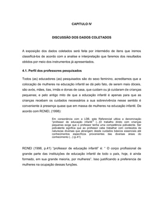 CAPITULO IV



                    DISCUSSÃO DOS DADOS COLETADOS



A exposição dos dados coletados será feita por intermédio de itens que iremos
classificá-los de acordo com a analise e interpretação que faremos dos resultados
obtidos por meio dos instrumentos já apresentados.

4.1. Perfil dos professores pesquisados

Todos (as) educadores (as) pesquisados são do sexo feminino, acreditamos que a
colocação de mulheres na educação infantil se dá pelo fato, de serem mais dóceis,
são avós, mães, tias, irmãs e donas de casa, que cuidam ou já cuidaram de crianças
pequenas; e pelo antigo mito de que a educação infantil é apenas para que as
crianças recebam os cuidados necessários a sua sobrevivência nesse sentido é
conveniente à presença quase que em massa de mulheres na educação infantil. De
acordo com RCNEI, (1998):

                    Em consonância com a LDB, este Referencial utiliza a denominação
                    ―professor de educação infantil‖9 (...)O trabalho direto com crianças
                    pequenas exige que o professor tenha uma competência polivalente. Ser
                    polivalente significa que ao professor cabe trabalhar com conteúdos de
                    naturezas diversas que abrangem desde cuidados básicos essenciais até
                    conhecimentos específicos provenientes das diversas áreas do
                    conhecimento (...) (p.41)



RCNEI (1998, p.41) ―professor de educação infantil‖ é: ― O corpo profissional de
grande parte das instituições de educação infantil de todo o país, hoje, é ainda
formado, em sua grande maioria, por mulheres‖. Isso justificando a preferencia de
mulheres na ocupação dessas funções.
 