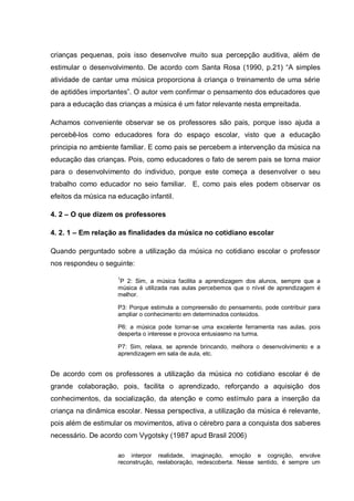 crianças pequenas, pois isso desenvolve muito sua percepção auditiva, além de
estimular o desenvolvimento. De acordo com Santa Rosa (1990, p.21) ―A simples
atividade de cantar uma música proporciona à criança o treinamento de uma série
de aptidões importantes‖. O autor vem confirmar o pensamento dos educadores que
para a educação das crianças a música é um fator relevante nesta empreitada.

Achamos conveniente observar se os professores são pais, porque isso ajuda a
percebê-los como educadores fora do espaço escolar, visto que a educação
principia no ambiente familiar. E como pais se percebem a intervenção da música na
educação das crianças. Pois, como educadores o fato de serem pais se torna maior
para o desenvolvimento do individuo, porque este começa a desenvolver o seu
trabalho como educador no seio familiar. E, como pais eles podem observar os
efeitos da música na educação infantil.

4. 2 – O que dizem os professores

4. 2. 1 – Em relação as finalidades da música no cotidiano escolar

Quando perguntado sobre a utilização da música no cotidiano escolar o professor
nos respondeu o seguinte:

                     1
                     P 2: Sim, a música facilita a aprendizagem dos alunos, sempre que a
                     música é utilizada nas aulas percebemos que o nível de aprendizagem é
                     melhor.

                     P3: Porque estimula a compreensão do pensamento, pode contribuir para
                     ampliar o conhecimento em determinados conteúdos.

                     P6: a música pode tornar-se uma excelente ferramenta nas aulas, pois
                     desperta o interesse e provoca entusiasmo na turma.

                     P7: Sim, relaxa, se aprende brincando, melhora o desenvolvimento e a
                     aprendizagem em sala de aula, etc.


De acordo com os professores a utilização da música no cotidiano escolar é de
grande colaboração, pois, facilita o aprendizado, reforçando a aquisição dos
conhecimentos, da socialização, da atenção e como estímulo para a inserção da
criança na dinâmica escolar. Nessa perspectiva, a utilização da música é relevante,
pois além de estimular os movimentos, ativa o cérebro para a conquista dos saberes
necessário. De acordo com Vygotsky (1987 apud Brasil 2006)

                     ao interpor realidade, imaginação, emoção e cognição, envolve
                     reconstrução, reelaboração, redescoberta. Nesse sentido, é sempre um
 