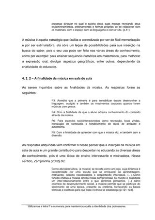 processo singular no qual o sujeito deixa suas marcas revelando seus
                           encaminhamentos, ordenamentos e formas próprias de se relacionar com
                           os materiais, com o espaço com as linguagens e com a vida. (p.51)


A música é aquela estratégia que facilita o aprendizado por ser de fácil memorização
e por ser estimuladora, ela abre um leque de possibilidades para sua inserção na
busca do saber, pois o seu uso pode ser feito nas várias áreas do conhecimento,
como por exemplo: para ensinar sequência numérica em matemática, para melhorar
a expressão oral, divulgar aspectos geográficos, entre outros, dependendo da
criatividade do educador.


4. 2. 2 – A finalidade da música em sala de aula

Ao serem inquiridos sobre as finalidades da música. As respostas foram as
seguintes:

                           P3: Acredito que a primeira é para sensibilizar depois desenvolver a
                           linguagem, audição e também os movimentos corporais quando forem
                           músicas com gestos.

                           P4: Com a finalidade de que o aluno adquira conhecimento do conteúdo
                           através da música.

                           P6: Para aspectos sociointeracionistas como recreação, boas vindas,
                           introdução de conteúdos e fortalecimento de laços de amizade e
                           autoestima.

                           P5: Com a finalidade de aprender com que a música diz, e também com a
                           diversão.


As respostas adquiridas vêm confirmar o nosso pensar que a inserção da música em
sala de aula é um grande contributivo para despertar no educando as diversas áreas
do conhecimento, pois é uma tática de ensino interessante e motivadora. Nesse
sentido, Zampronha (2002) diz:

                           Como atividade lúdica, (a música) se recorta como um jogo, cuja dinâmica é
                           caracterizada por uma escuta que se enriquece da aprendizagem,
                           motivando, criando necessidades e despertando interesses. (...) Como
                           função criativa a música amplia nossa compreensão do mundo e possibilita
                           um inter-relacionamento entre o que sentimos pensamos. (...) como
                           interface de desenvolvimento social, a música permite que se participe do
                           sentimento de uma época, presente ou pretérita, fornecendo as bases
                           técnicas e estéticas para que essa vivência se estabeleça (p.121-123).




   1
       Utilizamos a letra P e numerais para mantermos oculta a identidade dos professores.
 