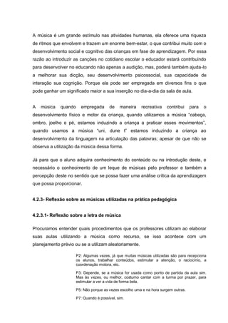 A música é um grande estímulo nas atividades humanas, ela oferece uma riqueza
de ritmos que envolvem e trazem um enorme bem-estar, o que contribui muito com o
desenvolvimento social e cognitivo das crianças em fase de aprendizagem. Por essa
razão ao introduzir as canções no cotidiano escolar o educador estará contribuindo
para desenvolver no educando não apenas a audição, mas, poderá também ajuda-lo
a melhorar sua dicção, seu desenvolvimento psicossocial, sua capacidade de
interação sua cognição. Porque ela pode ser empregada em diversos fins o que
pode ganhar um significado maior a sua inserção no dia-a-dia da sala de aula.


A   música   quando     empregada       de    maneira    recreativa    contribui     para   o
desenvolvimento físico e motor da criança, quando utilizamos a música ―cabeça,
ombro, joelho e pé, estamos induzindo a criança a praticar esses movimentos‖,
quando usamos a música ―uni, dune t‖ estamos induzindo a criança ao
desenvolvimento da linguagem na articulação das palavras; apesar de que não se
observa a utilização da música dessa forma.

Já para que o aluno adquira conhecimento do conteúdo ou na introdução deste, e
necessário o conhecimento de um leque de músicas pelo professor e também a
percepção deste no sentido que se possa fazer uma análise crítica da aprendizagem
que possa proporcionar.


4.2.3- Reflexão sobre as músicas utilizadas na prática pedagógica


4.2.3.1- Reflexão sobre a letra de música

Procuramos entender quais procedimentos que os professores utilizam ao elaborar
suas aulas utilizando a música como recurso, se isso acontece com um
planejamento prévio ou se a utilizam aleatoriamente.

                      P2: Algumas vezes, já que muitas músicas utilizadas são para recepciona
                      os alunos, trabalhar conteúdos, estimular a atenção, o raciocínio, a
                      coordenação motora, etc.

                      P3: Depende, se a música for usada como ponto de partida da aula sim.
                      Mas às vezes, ou melhor, costumo cantar com a turma por prazer, para
                      estimular a ver a vida de forma bela.

                      P5: Não porque as vezes escolho uma e na hora surgem outras.

                      P7: Quando é possível, sim.
 