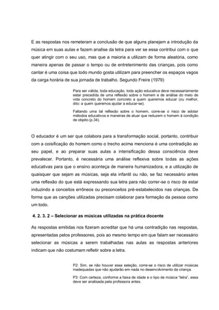 E as respostas nos remeteram a conclusão de que alguns planejam a introdução da
música em suas aulas e fazem analise da letra para ver se essa contribui com o que
quer atingir com o seu uso, mas que a maioria a utilizam de forma aleatória, como
maneira apenas de passar o tempo ou de entretenimento das crianças, pois como
cantar é uma coisa que todo mundo gosta utilizam para preencher os espaços vagos
da carga horária de sua jornada de trabalho. Segundo Freire (1979)

                     Para ser válida, toda educação, toda ação educativa deve necessariamente
                     estar precedida de uma reflexão sobre o homem e de análise do meio de
                     vida concreto do homem concreto a quem queremos educar (ou melhor,
                     dito: a quem queremos ajudar a educar-se).

                     Faltando uma tal reflexão sobre o homem, corre-se o risco de adotar
                     métodos educativos e maneiras de atuar que reduzem o homem à condição
                     de objeto.(p.34).



O educador é um ser que colabora para a transformação social, portanto, contribuir
com a coisificação do homem como o trecho acima menciona é uma contradição ao
seu papel, e ao preparar suas aulas a intensificação dessa consciência deve
prevalecer. Portanto, é necessária uma análise reflexiva sobre todas as ações
educativas para que o ensino aconteça de maneira humanizadora, e a utilização de
quaisquer que sejam as músicas, seja ela infantil ou não, se faz necessário antes
uma reflexão do que está expressando sua letra para não correr-se o risco de estar
induzindo a conceitos errôneos ou preconceitos pré-estabelecidos nas crianças. De
forma que as canções utilizadas precisam colaborar para formação da pessoa como
um todo.

4. 2. 3. 2 – Selecionar as músicas utilizadas na prática docente

As respostas emitidas nos fizeram acreditar que há uma contradição nas respostas,
apresentadas pelos professores, pois ao mesmo tempo em que falam ser necessário
selecionar as músicas a serem trabalhadas nas aulas as respostas anteriores
indicam que não costumam refletir sobre a letra.


                     P2: Sim, se não houver essa seleção, corre-se o risco de utilizar músicas
                     inadequadas que não ajudarão em nada no desenvolvimento da criança.

                     P3: Com certeza, conforme a faixa de idade e o tipo de música ―letra‖, essa
                     deve ser analisada pela professora antes.
 