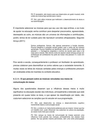 P6: É necessário, até mesmo para que desenvolva um gosto musical, onde
                     a letra da música faça sentido para o aluno.

                     P7: Sim, pois utilizo músicas que melhorem o desenvolvimento do aluno e
                     sua aprendizagem.



É importante selecionar as músicas para que seu uso não seja errôneo, e ao invés
de ajudar na educação venha contribuir para despertar preconceitos, agressividade,
desrespeito ao outro, as músicas são um universo de informações e contribuições,
porém, temos de ter cuidado para não reproduzir conceitos ultrapassados. Segundo
Arroyo (2011):

                     Somos professoras. Somos, não apenas exercemos a função docente.
                     Poucos trabalhos e posições sociais podem usar o verbo ser de maneira
                     apropriada. Poucos trabalhos se identificam tanto com a totalidade da vida
                     pessoal (...). Carregamos angústias e sonhos da escola para casa e de
                     casa para a escola. Não damos conta de separar esses tempos porque ser
                     professoras ser professores faz parte de nossa vida pessoal. É o outro em
                     nós. (p.27)


Pois sendo a escola, consequentemente o professor um facilitador do aprendizado,
precisa colaborar para desmistificar os contra valores que a sociedade transmite. E
muitas vezes as letras de músicas cantadas pelas crianças e professores precisam
ser analisadas antes de inseridas no contexto educativo.


4. 2. 4 – O que pensam sobre as músicas veiculadas nos meios de
comunicação de massa


Alguns dos questionados disseram que a influência desses meios é muito
significativa na educação escolar dos indivíduos, principalmente a televisão que está
presente em quase todos os lares, e que apesar da classificação por idade, não
costumam selecionar as canções que irá veicular em sua programação.

                     P1: Sim, pois desenvolve na criança o desenvolvimento cognitivo
                     transmitindo ideais e comunicação social.

                     P2: Sim, a mídia é um instrumento poderoso pois ao mesmo tempo que faz
                     um trabalho bom, pode influenciar nos costumes na cultura da população,
                     as vezes muito mais que a escola.

                     P3: Sim, porque os meios de comunicação de massa exercem uma
                     influencia muito grande nas crianças, principalmente nas classes mais
                     pobres. Na sua grande maioria perniciosos, sem uma certa preocupação
 