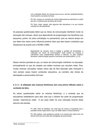 com a clientela infantil. As músicas que se ouve, não tem qualidade literária,
                       muito barulho e as letras horríveis.

                       P4: Sim, porque no momento da música desenvolve-se oralmente e a partir
                       dai vem o conhecimento de leitura de mundo.

                       P5: Ruim, boas, regular, pois algumas são educativas e na sua maioria
                       veiculam as não educativas.


As pessoas questionadas falam que os meios de comunicação interferem muito na
educação das crianças, dizem que dependendo da programação traz benefícios aos
pequenos, porém, há certa contradição no pensamento, pois ao mesmo tempo em
que falam dos meios como influencia positiva citam que eles trazem conteúdos que
deseducam de acordo com o RCNEI (1998)


                       Dependendo da maneira como é tratada a questão da diversidade, a
                       instituição (os meios de comunicação)2 pode auxiliar as crianças a
                       valorizarem suas características étnicas e culturais, ou pelo contrário,
                       favorecer a discriminação quando é conivente com preconceitos‖.( p.13)


Dessa maneira percebe-se que, os meios de comunicação interferem na educação,
principalmente no que diz respeito aos estilos musicais que veiculam neles. Pois,
muitas músicas veiculadas nesses meios são de fácil absorção pela criançada e
nem sempre essas trazem conteúdos educativos, ao contrário são cheios de
desrespeito e preconceitos horríveis.




4. 2. 5 – A utilização das músicas folclóricas sem uma prévia reflexão sobre o
conteúdo da letra.

Ao serem questionadas sobre as músicas folclóricas, e o contexto que as
educadoras estabelecem para elas visto que o folclore faz parte da programação
escolar, inserindo-se neste.      E por essa razão há uma valoração enorme deste
assunto nas escolas.


                       P1: Não. Para se trabalhar com esse tipo de música é importante que o
                       professor tenha noção sobre o que vai refletir sobre a música folclórica.

                       P2: Não poderia, mas acabamos usando e na maioria das vezes nem nos
                       damos conta de como elas são carregadas de preconceitos.



2
Grifo da autora.
 