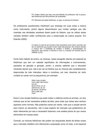 P3: Podem desde que haja uma pré-reflexão da professora não é porque,
                    são folclóricas que não precisam ser analisadas.

                    P4: Somente nas datas folclóricas, ou seja, na semana do folclore.


Os professores questionados mostraram que emprega em suas aulas a música
como instrumento, porém alguns desconhecem que muitas cantigas que são
inseridas nas atividades escolares fazem parte do folclore, que ao utilizar essas
canções também estão contribuindo para a preservação da cultura popular. Em
Estevão (2002):


                    A música na vida do ser humano é tão importante como real e concreta, por
                    ser um elemento que auxilia no bem estar das pessoas. No contexto escolar
                    a música tem a finalidade de ampliar e facilitar a aprendizagem do
                    educando, pois ensina o indivíduo a ouvir e a escutar de maneira ativa e
                    refletida. (p.33)



Como todo método de ensino, as músicas, nesse paragrafo citamos em especial as
folclóricas que tem um cabedal significativo de informações e ensinamentos,
passados de geração a geração, porém, e preciso salientar que o educador
necessita atentar que: não é por ser do folclore que as músicas são completamente
desprovidas de más intenções, tabus e crendices, por isso, devemos ter certo
cuidado ao cantar com os pequeninos, por exemplo:

                    Atirei o pau no gato
                    mas o gato não morreu
                    reu,reu
                    Dona Chica, cá, cá
                    admirou-se, se, se
                    do berrou, do berrou
                    Que o gato deu,
                    miau!


Essa é uma canção folclórica que pode incitar a violência contra os animais, um dos
motivos que se faz necessária análise da letra, para evitar que certos atos venham
aparecer como normais. Não podemos cantar por cantar, visto que a canção servirá
para instruir os educandos, não é essa espécie de instrução que gostaríamos de
estar oferecendo por isso e necessário fazermos uma análise prévia do que vamos
administrar em nossas aulas.


Contudo, as músicas folclóricas não podem ser esquecidas diante de tantas coisas
que o mercado midiático vem oferecendo a população como um todo, e em especial
 