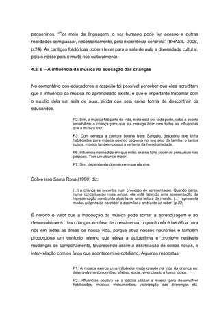 pequeninos. ―Por meio da linguagem, o ser humano pode ter acesso a outras
realidades sem passar, necessariamente, pela experiência concreta‖ (BRASIL, 2008,
p.24). As cantigas folclóricas podem levar para a sala de aula a diversidade cultural,
pois o nosso país é muito rico culturalmente.

4.2. 6 – A influencia da música na educação das crianças


No comentário dos educadores a respeito foi possível perceber que eles acreditam
que a influência da música no aprendizado existe, e que é importante trabalhar com
o auxílio dela em sala de aula, ainda que seja como forma de descontrair os
educandos.

                     P2: Sim, a música faz parte da vida, e ela está por toda parte, cabe a escola
                     sensibilizar a criança para que ela consiga lidar com todas as influencias
                     que a música traz.

                     P3: Com certeza a cantora baiana Ivete Sangalo, descobriu que tinha
                     habilidades para música quando pequena no seu seio da família, e tantos
                     outros, música também possui a vertente da hereditariedade.

                     P6: Influencia na medida em que estes exerce forte poder de persuasão nas
                     pessoas. Tem um alcance maior.

                     P7: Sim, dependendo do meio em que ela vive.



Sobre isso Santa Rosa (1990) diz:

                     (...) a criança se encontra num processo de apresentação. Quando canta,
                     numa conceituação mais ampla, ela está fazendo uma apresentação da
                     representação construída através de uma leitura de mundo. (...) representa
                     modos próprios de perceber e assimilar o ambiente ao redor. (p.22)


É notório o valor que a introdução da música pode somar a aprendizagem e ao
desenvolvimento das crianças em fase de crescimento, o quanto ela é benéfica para
nós em todas as áreas de nossa vida, porque ativa nossos neurônios e também
proporciona um conforto interno que eleva a autoestima e promove notáveis
mudanças de comportamento, favorecendo assim a assimilação de coisas novas, a
inter-relação com os fatos que acontecem no cotidiano. Algumas respostas:


                     P1: A música exerce uma influência muito grande na vida da criança no:
                     desenvolvimento cognitivo, afetivo, social, vivenciando a forma lúdica.

                     P2: Influencias positiva se a escola utilizar a música para desenvolver
                     habilidades, músicas instrumentais, valorização das diferenças etc.
 