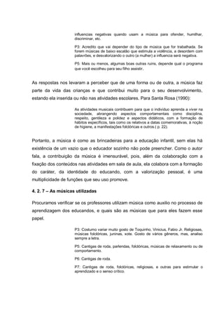 influencias negativas quando usam a música para ofender, humilhar,
                    discriminar, etc.

                    P3: Acredito que vai depender do tipo de música que for trabalhada. Se
                    forem músicas de baixo escalão que estimula a violência, a desordem com
                    palavrões, e desvalorizando o outro (a mulher) a influencia será negativa.

                    P5: Mais ou menos, algumas boas outras ruins, depende qual o programa
                    que você escolheu para seu filho assistir.


As respostas nos levaram a perceber que de uma forma ou de outra, a música faz
parte da vida das crianças e que contribui muito para o seu desenvolvimento,
estando ela inserida ou não nas atividades escolares. Para Santa Rosa (1990):

                    As atividades musicais contribuem para que o individuo aprenda a viver na
                    sociedade, abrangendo aspectos comportamentais como disciplina,
                    respeito, gentileza e polidez e aspectos didáticos, com a formação de
                    hábitos específicos, tais como os relativos a datas comemorativas, à noção
                    de higiene, a manifestações folclóricas e outros.( p. 22).


Portanto, a música é como as brincadeiras para a educação infantil, sem elas há
existência de um vazio que o educador sozinho não pode preencher. Como o autor
fala, a contribuição da música é imensurável, pois, além da colaboração com a
fixação dos conteúdos nas atividades em sala de aula, ela colabora com a formação
do caráter, da identidade do educando, com a valorização pessoal, é uma
multiplicidade de funções que seu uso promove.

4. 2. 7 – As músicas utilizadas

Procuramos verificar se os professores utilizam música como auxilio no processo de
aprendizagem dos educandos, e quais são as músicas que para eles fazem esse
papel.

                    P3: Costumo variar muito gosto de Toquinho, Vinicius, Fabio Jr. Religiosas,
                    músicas folclóricas, juninas, xote. Gosto de vários gêneros, mas, analiso
                    sempre a letra.

                    P5: Cantigas de roda, parlendas, folclóricas, músicas de relaxamento ou de
                    comportamento.

                    P6: Cantigas de roda.

                    P7: Cantigas de roda, folclóricas, religiosas, e outras para estimular o
                    aprendizado e o senso crítico.
 