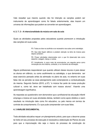 Vale ressaltar que mesmo quando não há intenção as canções podem ser
instrumento de aprendizagem como foi falado anteriormente, elas trazem um
universo de informações que podem se converter em aprendizagem.


4. 2. 7. 2 – A intencionalidade da música em sala de aula


Quais as atividades propostas pelos educadores quando promovem a introdução
das canções em suas aulas.


                     P3: Todos os dias na acolhida e se necessário nas aulas como estratégia.

                     P5: Que eles façam silêncio e prestem atenção na letra da música para
                     depois cantarem.

                     P6: Propor atividades relacionadas com o que foi observado tais como
                     desenho, colagem, dança, e outras.

                     P7: Inicialmente, é como meio de acomoda-los, em seguida serve como
                     introdução de uma história, conteúdo, e no momento da recreação.


Alguns profissionais responderam que quando utilizam desse recurso é para deixar
os alunos em silêncio, ou como acolhimento ou estratégia, o que demonstra ser
esse exercício pensado antes da admissão no plano de aula, no entanto em suas
falas não se percebe se esse planejamento está contemplando a contextualização
da mesma. Segundo Santos (2010, p.37): ―a música faz parte de nossa produção
cultural e, como tal, deve ser trabalhada com nossos alunos‖. Visando uma
aprendizagem significativa.

As respostas ao questionário vem demonstrar que o profissional da educação infantil
emprega a música em suas atividades diárias, também como apoio didático e veem
resultado na introdução dela como fim educativo, ou pelo menos em termos de
controle de comportamento. É o que pude compreender com suas falas.

4. 3 ANÁLISE DOCUMENTAL


Toda atividade educativa requer um planejamento prévio, para que o decorrer possa
ter êxito em seu processo de execução é necessária a elaboração de Planos de aula
para que a improvisação não seja o marco do processo de construção do
 