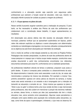conhecimento e a educação escolar seja exercida com segurança pelos
profissionais que exercem a função social de educador, visto que, mesmo na
educação infantil é preciso ter cuidado ao passar a imagem de professor.

4. 3. 1 – O que aparece no plano de aula

Nesse sentido buscando angariar subsídios para a realização da pesquisa. E para
tanto, se faz necessário à análise dos Planos de aula dos profissionais que
colaboraram com a constituição desse trabalho. A seguir apresentaremos os
resultados.

Em observação aos planos diários das três escolas da educação infantil no
município, podemos verificar que se apresentam subdivididos em tópicos, porém
neles não estavam explícitos os objetivos a serem alcançados com determinados
conteúdos as metodologias empregadas e os recursos utilizados consequentemente
se os objetivos da aula foram alcançados por intermédio da avaliação.

Com o intuito de verificar a inter-relação existente ou não entre os Projetos Político
Pedagógico das escolas pesquisadas, os planos de aula dos professores atores de
nossa pesquisa e o espaço que a música ocupa nestes espaços, construímos essa
analise documental a partir dos conhecimentos encontrados nos referentes
documentos solicitados para esse fim, confrontamos com a realidade apresentada.

Os profissionais trabalham através de temas e subtemas, preparam suas aulas a
partir destes. O plano é composto pelos conteúdos e o desenvolvimento da aula.
No desenvolvimento é descrito como será executada a aula do dia, às vezes são
mencionadas a presença da música nas atividades. Por exemplo: a música ―meu
pintinho amarelinho‖ aparece em vários planos do decorrer da semana, e muitas
vezes esta sendo ensinada a cor amarela e ela é empregada com a intenção de
transmitir ao educando o conceito de cor. Outra música que aparece no plano é
―Atirei o pau no gato‖ e embora tenha uma nova versão da letra e seja mencionada
pelos professores, eles não cuidam em mencionar o porquê não devemos maltratar
os animais, dessa forma, a música por elas (es) apresentada não tem o intuito
educativo mas, serve somente como passatempo. Algumas vezes percebemos a
utilização como apoio didático para aquisição dos conteúdos pelos educandos, ou
seja, como fonte de apoio à aprendizagem, entretanto, o que mais se observou foi
 