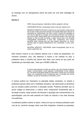 se emprega com um planejamento prévio ela pode ser uma forte estratégia de
ensino.

Escola 2:

                    AREA: língua portuguesa, matemática, história, geografia, ciências.

                    CONTEÚDOS DO DIA: coordenação motora, linha reta, desenho livre.

                    DESENVOLVIMENTO DA AULA: Iniciamos um novo dia letivo, então iremos
                    dar as boas vindas aos alunos fazendo uma Oração diária para conduzir os
                    educandos ao conhecimento com Deus, cantar a música de saudação ao
                    novo dia em seguida irei começar uma conversa onde farei uma revisão do
                    que vimos ontem, depois pedirei que os educandos andem numa linha reta
                    traçada no chão do pátio da escola, a seguir iremos fazer uma atividade
                    mimeografada apresentando a linha reta. Cantaremos uma música
                    escolhida pelas crianças para que elas possam descontrair um pouco.
                    Intervalo, logo em seguida trabalharemos com a identidade, o nome, quem
                    sou eu.

                    MATERIAL DIDÁTICO / RECURSOS: tarefa mimeografada, lápis de cor,
                    quadro, papel oficio, giz.


Esta introduz música no seu cotidiano apenas com o intuito de passatempo, um
momento recreativo, pois, não seleciona a música a ser cantada na aula, a
professora deixa a escolha dos alunos sem fazer uma previa do que pode ser
trabalhado por intermédio dela. Visto que o RCNEI (1998) diz:



                    A música está presente em todas as culturas, nas mais diversas situações:
                    festas e comemorações, rituais religiosos, manifestações cívicas, políticas
                    etc. Faz parte da educação desde há muito tempo, sendo que, já na Grécia
                    antiga, era considerada como fundamental para a formação dos futuros
                    cidadãos, ao lado da matemática e da filosofia. (p.45 )


A música poderia ser motivadora na aplicação destes conteúdos, no entanto a
professora apenas utiliza com a finalidade recreativa, não observando os benefícios
que as canções podem promover a educação escolar. Podemos perceber que os
povos antigos já observavam a música como componente fundamental para a
formação humana, nesse sentido, ela favorece a aquisição dos conhecimentos e da
aprendizagem, pois ela está presente em todas as culturas e nas mais diversas
circunstâncias.

A professora poderia colocar no plano, música em que as crianças pudessem pular
num pé só, caminhar devagar sobre uma linha imaginária, mudando as passadas,
 