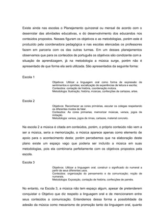 Existe ainda nas escolas o Planejamento quinzenal ou mensal de acordo com o
desenrolar das atividades educativas, e do desenvolvimento dos educandos nos
conteúdos propostos. Nesses figuram os objetivos e as metodologias, porém este é
produzido pela coordenadora pedagógica e nas escolas elencadas os professores
fazem em parceria com os das outras turmas. Em um desses planejamentos
observamos que para os conteúdos de português os objetivos são condizente com a
situação de aprendizagem, já na metodologia a música surge, porém não é
apresentado de que forma ela será utilizada. São apresentados da seguinte forma:


Escola 1
                    Objetivos: Utilizar a linguagem oral como forma de expressão de
                    sentimentos e opiniões; socialização de experiências de leitura e escrita;
                    Conteúdos: contação de história, coordenação motora.
                    Metodologia: Ilustração, história, músicas, confecções de cartazes, artes.


Escola 2
                    Objetivos: Reconhecer as cores primárias, escutar os colegas respeitando
                    os diferentes modos de falar.
                    Conteúdos: As cores primarias; memorizar músicas, versos, jogos de
                    imitação.
                    Metodologia: versos, jogos de rimas, cartazes, material concreto.


Na escola 2 a música é citada em conteúdos, porém, o próprio conteúdo não vem a
ser a música, seria a memorização, a música aparece apenas como elemento de
apoio para o acontecimento desta; porém percebemos que na elaboração deste
plano existe um espaço vago que poderia ser incluído a música em suas
metodologias, pois ela combinaria perfeitamente com os objetivos propostos pela
escola.

Escola 3
                    Objetivos: Utilizar a linguagem oral; construir o significado do numeral a
                    partir de seus diferentes usos.
                    Conteúdos: organização do pensamento e da comunicação; noção de
                    numerais.
                    Metodologia: Exposição, contação de história, confecções de painéis.


No entanto, na Escola 3, a música não tem espaço algum, apesar de pretenderem
conquistar o Objetivo que diz respeito a linguagem oral e de mencionarem entre
seus conteúdos a comunicação. Entendemos dessa forma a possibilidade da
adesão da música como mecanismo de promoção tanto da linguagem oral, quanto
 
