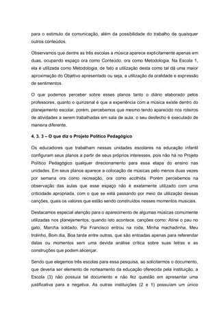para o estimulo da comunicação, além da possibilidade do trabalho de quaisquer
outros conteúdos.

Observamos que dentre as três escolas a música aparece explicitamente apenas em
duas, ocupando espaço ora como Conteúdo, ora como Metodologia. Na Escola 1,
ela é utilizada como Metodologia, de fato a utilização desta como tal dá uma maior
aproximação do Objetivo apresentado ou seja, a utilização da oralidade e expressão
de sentimentos.

O que podemos perceber sobre esses planos tanto o diário elaborado pelos
professores, quanto o quinzenal é que a experiência com a música existe dentro do
planejamento escolar, porém, percebemos que mesmo tendo aparecido nos roteiros
de atividades a serem trabalhadas em sala de aula, o seu desfecho é executado de
maneira diferente.

4. 3. 3 – O que diz o Projeto Político Pedagógico

Os educadores que trabalham nessas unidades escolares na educação infantil
configuram seus planos a partir de seus próprios interesses, pois não há no Projeto
Político Pedagógico qualquer direcionamento para essa etapa do ensino nas
unidades. Em seus planos aparece a colocação de músicas pelo menos duas vezes
por semana ora como recreação, ora como acolhida. Porém percebemos na
observação das aulas que esse espaço não é exatamente utilizado com uma
criticidade apropriada, com o que se está passando por meio da utilização dessas
canções, quais os valores que estão sendo construídos nesses momentos musicais.

Destacamos especial atenção para o aparecimento de algumas músicas comumente
utilizadas nos planejamentos, quando isto acontece, canções como: Atirei o pau no
gato, Marcha soldado, Pai Francisco entrou na roda, Minha machadinha, Meu
trolinho, Bom dia, Boa tarde entre outras, que são entoadas apenas para referendar
datas ou momentos sem uma devida análise crítica sobre suas letras e as
construções que podem alicerçar.

Sendo que elegemos três escolas para essa pesquisa, ao solicitarmos o documento,
que deveria ser elemento de norteamento da educação oferecida pela instituição, a
Escola (3) não possuía tal documento e não fez questão em apresentar uma
justificativa para a negativa. As outras instituições (2 e 1) possuíam um único
 