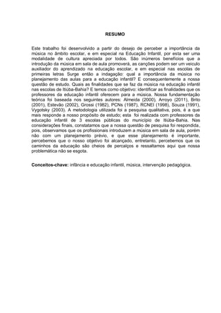RESUMO


Este trabalho foi desenvolvido a partir do desejo de perceber a importância da
música no âmbito escolar, e em especial na Educação Infantil, por esta ser uma
modalidade de cultura apreciada por todos. São inúmeros benefícios que a
introdução da música em sala de aula promoverá, as canções podem ser um veiculo
auxiliador do aprendizado na educação escolar, e em especial nas escolas de
primeiras letras Surge então a indagação: qual a importância da música no
planejamento das aulas para a educação infantil? E consequentemente a nossa
questão de estudo. Quais as finalidades que se faz da música na educação infantil
nas escolas de Itiúba-Bahia? E temos como objetivo: identificar as finalidades que os
professores da educação infantil oferecem para a música. Nossa fundamentação
teórica foi baseada nos seguintes autores: Almeida (2000), Arroyo (2011), Brito
(2001), Estevão (2002), Grossi (1982), PCNs (1987), RCNEI (1998), Souza (1991),
Vygotsky (2003). A metodologia utilizada foi a pesquisa qualitativa, pois, é a que
mais responde a nosso propósito de estudo; esta foi realizada com professores da
educação infantil de 3 escolas públicas do município de Itiúba-Bahia. Nas
considerações finais, constatamos que a nossa questão de pesquisa foi respondida,
pois, observamos que os profissionais introduzem a música em sala de aula, porém
não com um planejamento prévio, e que esse planejamento é importante,
percebemos que o nosso objetivo foi alcançado, entretanto, percebemos que os
caminhos da educação são cheios de percalços e ressaltamos aqui que nossa
problemática não se esgota.


Conceitos-chave: infância e educação infantil, música, intervenção pedagógica.
 